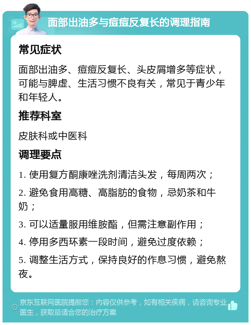 面部出油多与痘痘反复长的调理指南 常见症状 面部出油多、痘痘反复长、头皮屑增多等症状，可能与脾虚、生活习惯不良有关，常见于青少年和年轻人。 推荐科室 皮肤科或中医科 调理要点 1. 使用复方酮康唑洗剂清洁头发，每周两次； 2. 避免食用高糖、高脂肪的食物，忌奶茶和牛奶； 3. 可以适量服用维胺酯，但需注意副作用； 4. 停用多西环素一段时间，避免过度依赖； 5. 调整生活方式，保持良好的作息习惯，避免熬夜。