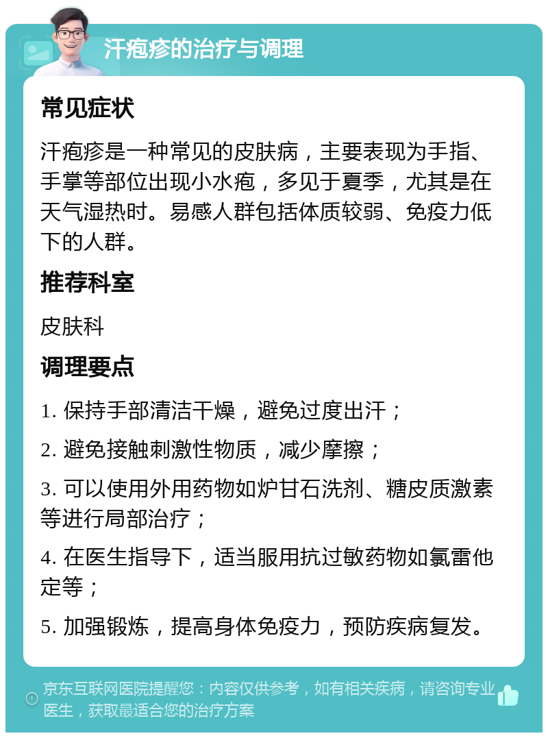 汗疱疹的治疗与调理 常见症状 汗疱疹是一种常见的皮肤病，主要表现为手指、手掌等部位出现小水疱，多见于夏季，尤其是在天气湿热时。易感人群包括体质较弱、免疫力低下的人群。 推荐科室 皮肤科 调理要点 1. 保持手部清洁干燥，避免过度出汗； 2. 避免接触刺激性物质，减少摩擦； 3. 可以使用外用药物如炉甘石洗剂、糖皮质激素等进行局部治疗； 4. 在医生指导下，适当服用抗过敏药物如氯雷他定等； 5. 加强锻炼，提高身体免疫力，预防疾病复发。