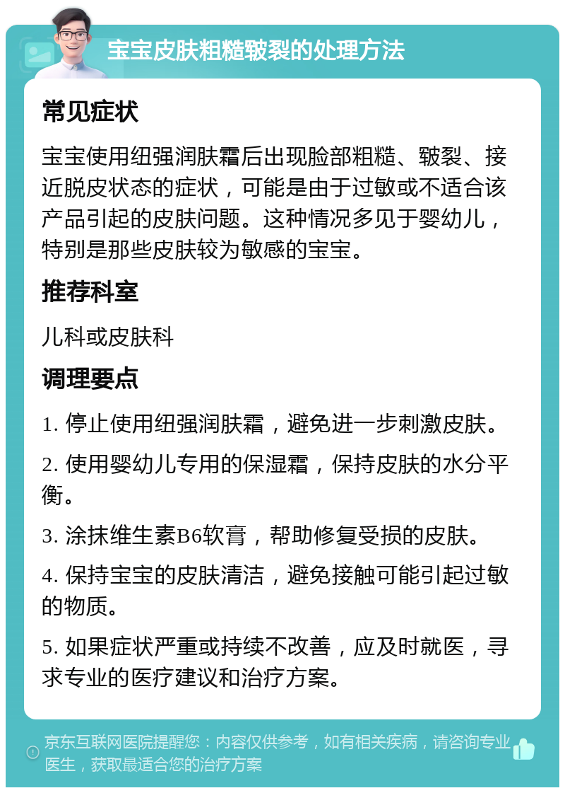 宝宝皮肤粗糙皲裂的处理方法 常见症状 宝宝使用纽强润肤霜后出现脸部粗糙、皲裂、接近脱皮状态的症状，可能是由于过敏或不适合该产品引起的皮肤问题。这种情况多见于婴幼儿，特别是那些皮肤较为敏感的宝宝。 推荐科室 儿科或皮肤科 调理要点 1. 停止使用纽强润肤霜，避免进一步刺激皮肤。 2. 使用婴幼儿专用的保湿霜，保持皮肤的水分平衡。 3. 涂抹维生素B6软膏，帮助修复受损的皮肤。 4. 保持宝宝的皮肤清洁，避免接触可能引起过敏的物质。 5. 如果症状严重或持续不改善，应及时就医，寻求专业的医疗建议和治疗方案。