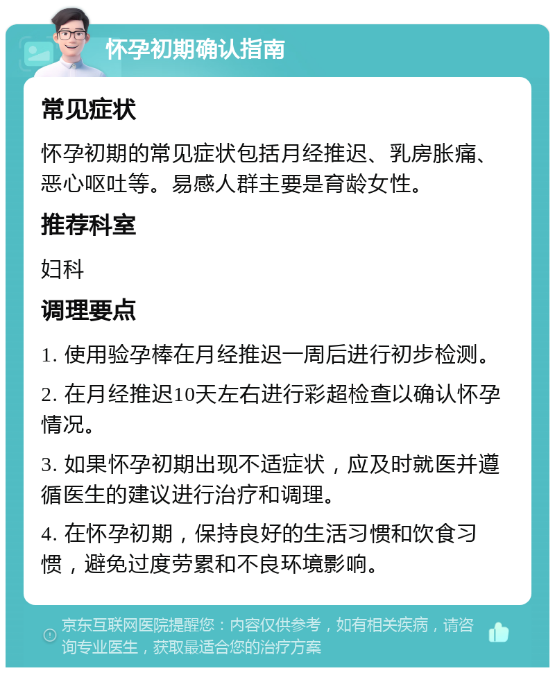 怀孕初期确认指南 常见症状 怀孕初期的常见症状包括月经推迟、乳房胀痛、恶心呕吐等。易感人群主要是育龄女性。 推荐科室 妇科 调理要点 1. 使用验孕棒在月经推迟一周后进行初步检测。 2. 在月经推迟10天左右进行彩超检查以确认怀孕情况。 3. 如果怀孕初期出现不适症状，应及时就医并遵循医生的建议进行治疗和调理。 4. 在怀孕初期，保持良好的生活习惯和饮食习惯，避免过度劳累和不良环境影响。