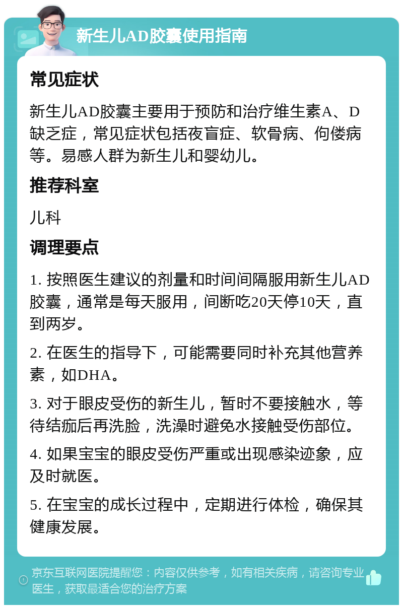 新生儿AD胶囊使用指南 常见症状 新生儿AD胶囊主要用于预防和治疗维生素A、D缺乏症，常见症状包括夜盲症、软骨病、佝偻病等。易感人群为新生儿和婴幼儿。 推荐科室 儿科 调理要点 1. 按照医生建议的剂量和时间间隔服用新生儿AD胶囊，通常是每天服用，间断吃20天停10天，直到两岁。 2. 在医生的指导下，可能需要同时补充其他营养素，如DHA。 3. 对于眼皮受伤的新生儿，暂时不要接触水，等待结痂后再洗脸，洗澡时避免水接触受伤部位。 4. 如果宝宝的眼皮受伤严重或出现感染迹象，应及时就医。 5. 在宝宝的成长过程中，定期进行体检，确保其健康发展。