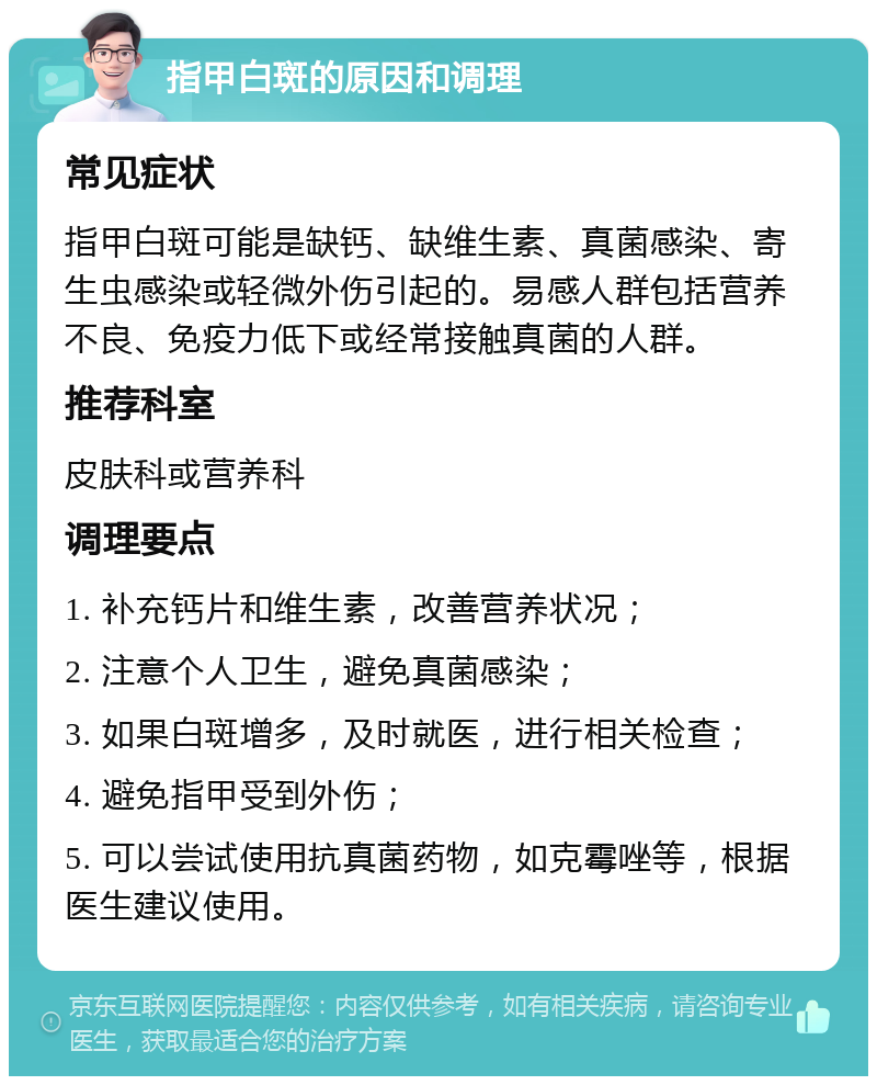 指甲白斑的原因和调理 常见症状 指甲白斑可能是缺钙、缺维生素、真菌感染、寄生虫感染或轻微外伤引起的。易感人群包括营养不良、免疫力低下或经常接触真菌的人群。 推荐科室 皮肤科或营养科 调理要点 1. 补充钙片和维生素，改善营养状况； 2. 注意个人卫生，避免真菌感染； 3. 如果白斑增多，及时就医，进行相关检查； 4. 避免指甲受到外伤； 5. 可以尝试使用抗真菌药物，如克霉唑等，根据医生建议使用。