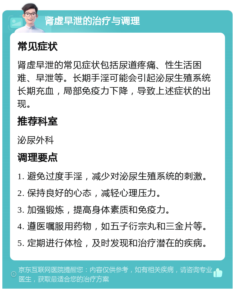 肾虚早泄的治疗与调理 常见症状 肾虚早泄的常见症状包括尿道疼痛、性生活困难、早泄等。长期手淫可能会引起泌尿生殖系统长期充血，局部免疫力下降，导致上述症状的出现。 推荐科室 泌尿外科 调理要点 1. 避免过度手淫，减少对泌尿生殖系统的刺激。 2. 保持良好的心态，减轻心理压力。 3. 加强锻炼，提高身体素质和免疫力。 4. 遵医嘱服用药物，如五子衍宗丸和三金片等。 5. 定期进行体检，及时发现和治疗潜在的疾病。