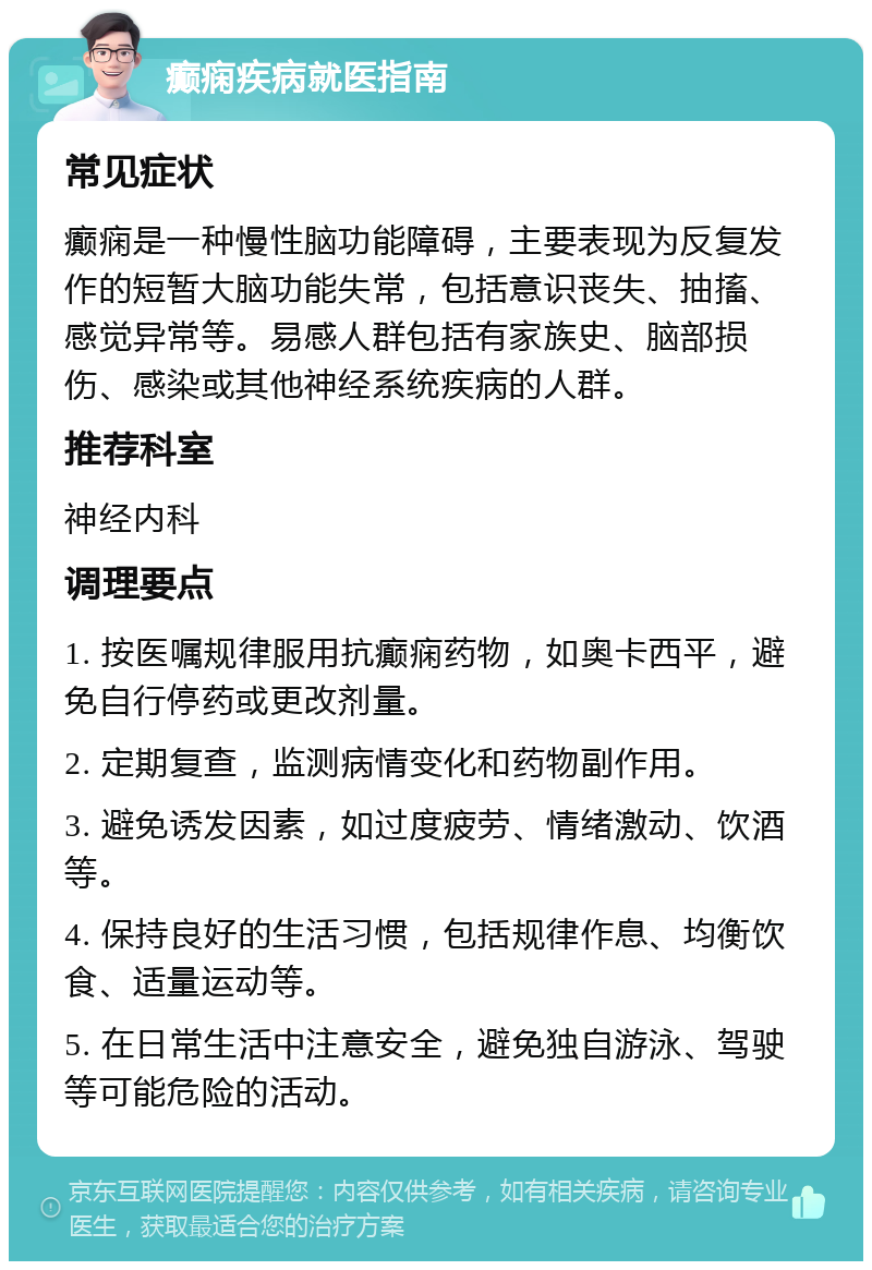 癫痫疾病就医指南 常见症状 癫痫是一种慢性脑功能障碍，主要表现为反复发作的短暂大脑功能失常，包括意识丧失、抽搐、感觉异常等。易感人群包括有家族史、脑部损伤、感染或其他神经系统疾病的人群。 推荐科室 神经内科 调理要点 1. 按医嘱规律服用抗癫痫药物，如奥卡西平，避免自行停药或更改剂量。 2. 定期复查，监测病情变化和药物副作用。 3. 避免诱发因素，如过度疲劳、情绪激动、饮酒等。 4. 保持良好的生活习惯，包括规律作息、均衡饮食、适量运动等。 5. 在日常生活中注意安全，避免独自游泳、驾驶等可能危险的活动。