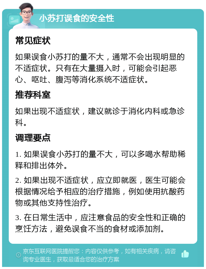 小苏打误食的安全性 常见症状 如果误食小苏打的量不大，通常不会出现明显的不适症状。只有在大量摄入时，可能会引起恶心、呕吐、腹泻等消化系统不适症状。 推荐科室 如果出现不适症状，建议就诊于消化内科或急诊科。 调理要点 1. 如果误食小苏打的量不大，可以多喝水帮助稀释和排出体外。 2. 如果出现不适症状，应立即就医，医生可能会根据情况给予相应的治疗措施，例如使用抗酸药物或其他支持性治疗。 3. 在日常生活中，应注意食品的安全性和正确的烹饪方法，避免误食不当的食材或添加剂。