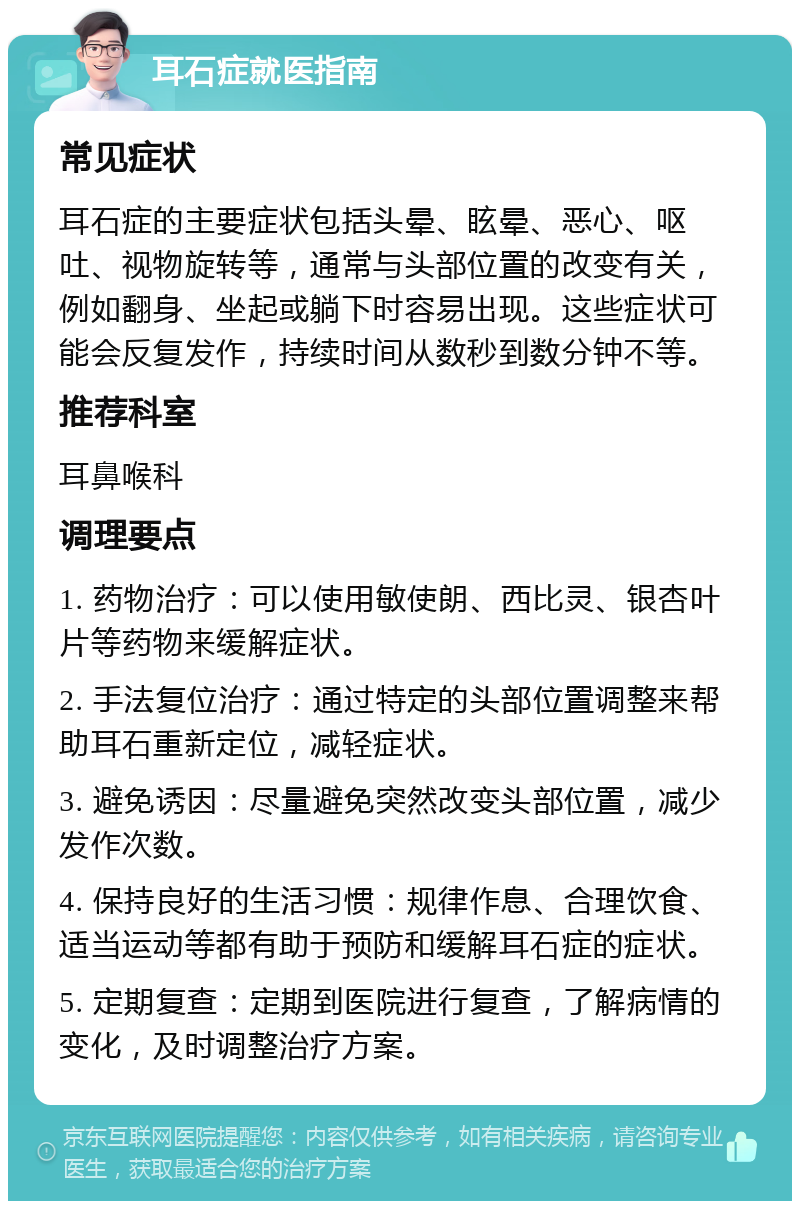 耳石症就医指南 常见症状 耳石症的主要症状包括头晕、眩晕、恶心、呕吐、视物旋转等，通常与头部位置的改变有关，例如翻身、坐起或躺下时容易出现。这些症状可能会反复发作，持续时间从数秒到数分钟不等。 推荐科室 耳鼻喉科 调理要点 1. 药物治疗：可以使用敏使朗、西比灵、银杏叶片等药物来缓解症状。 2. 手法复位治疗：通过特定的头部位置调整来帮助耳石重新定位，减轻症状。 3. 避免诱因：尽量避免突然改变头部位置，减少发作次数。 4. 保持良好的生活习惯：规律作息、合理饮食、适当运动等都有助于预防和缓解耳石症的症状。 5. 定期复查：定期到医院进行复查，了解病情的变化，及时调整治疗方案。