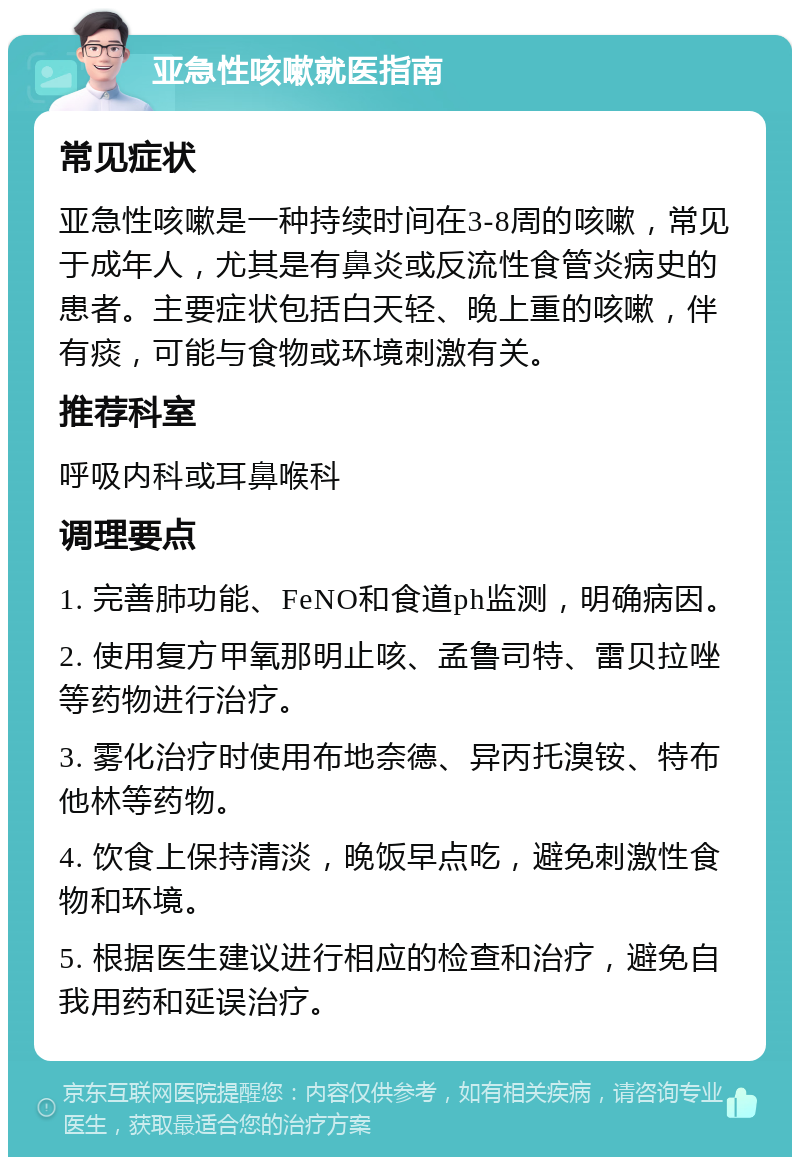 亚急性咳嗽就医指南 常见症状 亚急性咳嗽是一种持续时间在3-8周的咳嗽，常见于成年人，尤其是有鼻炎或反流性食管炎病史的患者。主要症状包括白天轻、晚上重的咳嗽，伴有痰，可能与食物或环境刺激有关。 推荐科室 呼吸内科或耳鼻喉科 调理要点 1. 完善肺功能、FeNO和食道ph监测，明确病因。 2. 使用复方甲氧那明止咳、孟鲁司特、雷贝拉唑等药物进行治疗。 3. 雾化治疗时使用布地奈德、异丙托溴铵、特布他林等药物。 4. 饮食上保持清淡，晚饭早点吃，避免刺激性食物和环境。 5. 根据医生建议进行相应的检查和治疗，避免自我用药和延误治疗。