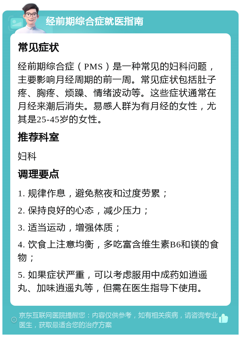 经前期综合症就医指南 常见症状 经前期综合症（PMS）是一种常见的妇科问题，主要影响月经周期的前一周。常见症状包括肚子疼、胸疼、烦躁、情绪波动等。这些症状通常在月经来潮后消失。易感人群为有月经的女性，尤其是25-45岁的女性。 推荐科室 妇科 调理要点 1. 规律作息，避免熬夜和过度劳累； 2. 保持良好的心态，减少压力； 3. 适当运动，增强体质； 4. 饮食上注意均衡，多吃富含维生素B6和镁的食物； 5. 如果症状严重，可以考虑服用中成药如逍遥丸、加味逍遥丸等，但需在医生指导下使用。