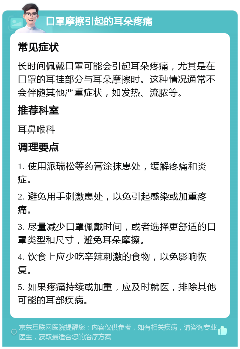 口罩摩擦引起的耳朵疼痛 常见症状 长时间佩戴口罩可能会引起耳朵疼痛，尤其是在口罩的耳挂部分与耳朵摩擦时。这种情况通常不会伴随其他严重症状，如发热、流脓等。 推荐科室 耳鼻喉科 调理要点 1. 使用派瑞松等药膏涂抹患处，缓解疼痛和炎症。 2. 避免用手刺激患处，以免引起感染或加重疼痛。 3. 尽量减少口罩佩戴时间，或者选择更舒适的口罩类型和尺寸，避免耳朵摩擦。 4. 饮食上应少吃辛辣刺激的食物，以免影响恢复。 5. 如果疼痛持续或加重，应及时就医，排除其他可能的耳部疾病。