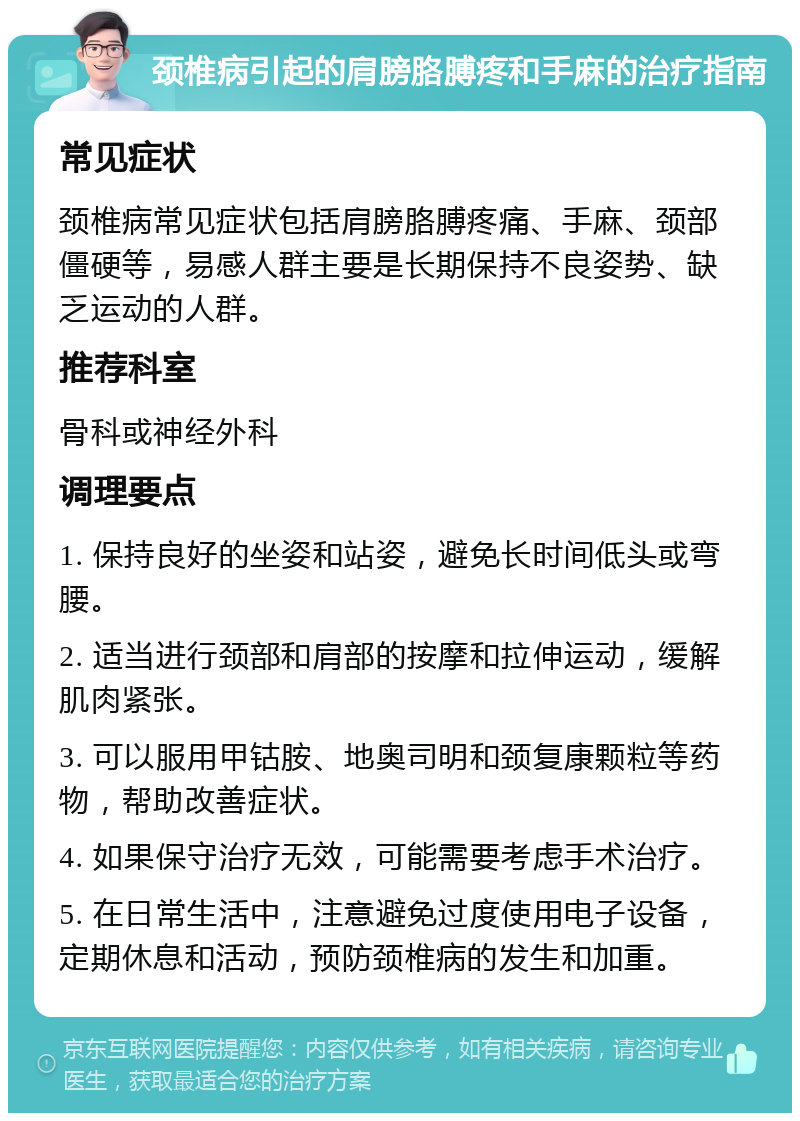 颈椎病引起的肩膀胳膊疼和手麻的治疗指南 常见症状 颈椎病常见症状包括肩膀胳膊疼痛、手麻、颈部僵硬等，易感人群主要是长期保持不良姿势、缺乏运动的人群。 推荐科室 骨科或神经外科 调理要点 1. 保持良好的坐姿和站姿，避免长时间低头或弯腰。 2. 适当进行颈部和肩部的按摩和拉伸运动，缓解肌肉紧张。 3. 可以服用甲钴胺、地奥司明和颈复康颗粒等药物，帮助改善症状。 4. 如果保守治疗无效，可能需要考虑手术治疗。 5. 在日常生活中，注意避免过度使用电子设备，定期休息和活动，预防颈椎病的发生和加重。