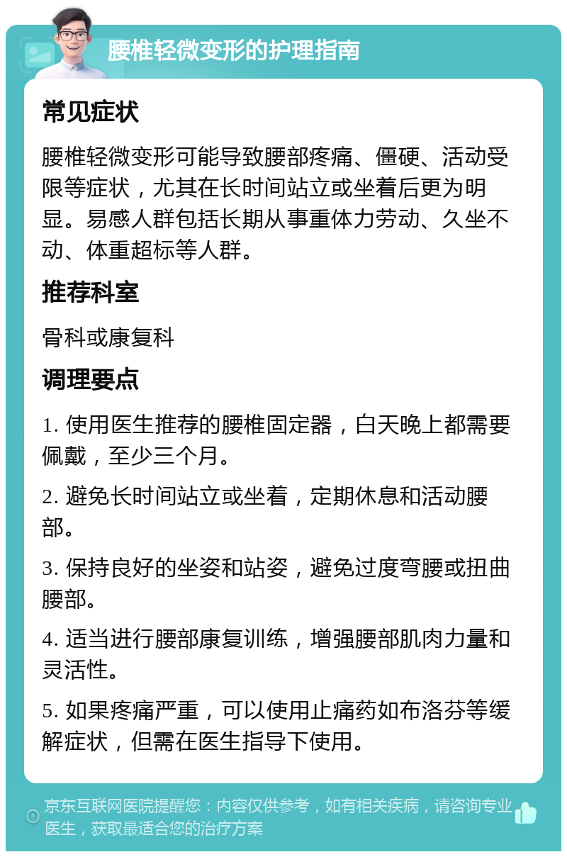 腰椎轻微变形的护理指南 常见症状 腰椎轻微变形可能导致腰部疼痛、僵硬、活动受限等症状，尤其在长时间站立或坐着后更为明显。易感人群包括长期从事重体力劳动、久坐不动、体重超标等人群。 推荐科室 骨科或康复科 调理要点 1. 使用医生推荐的腰椎固定器，白天晚上都需要佩戴，至少三个月。 2. 避免长时间站立或坐着，定期休息和活动腰部。 3. 保持良好的坐姿和站姿，避免过度弯腰或扭曲腰部。 4. 适当进行腰部康复训练，增强腰部肌肉力量和灵活性。 5. 如果疼痛严重，可以使用止痛药如布洛芬等缓解症状，但需在医生指导下使用。