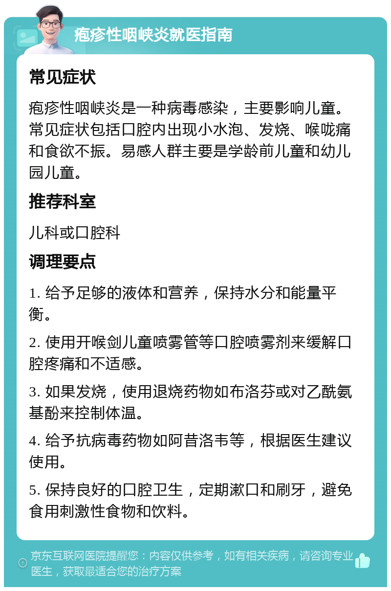 疱疹性咽峡炎就医指南 常见症状 疱疹性咽峡炎是一种病毒感染，主要影响儿童。常见症状包括口腔内出现小水泡、发烧、喉咙痛和食欲不振。易感人群主要是学龄前儿童和幼儿园儿童。 推荐科室 儿科或口腔科 调理要点 1. 给予足够的液体和营养，保持水分和能量平衡。 2. 使用开喉剑儿童喷雾管等口腔喷雾剂来缓解口腔疼痛和不适感。 3. 如果发烧，使用退烧药物如布洛芬或对乙酰氨基酚来控制体温。 4. 给予抗病毒药物如阿昔洛韦等，根据医生建议使用。 5. 保持良好的口腔卫生，定期漱口和刷牙，避免食用刺激性食物和饮料。