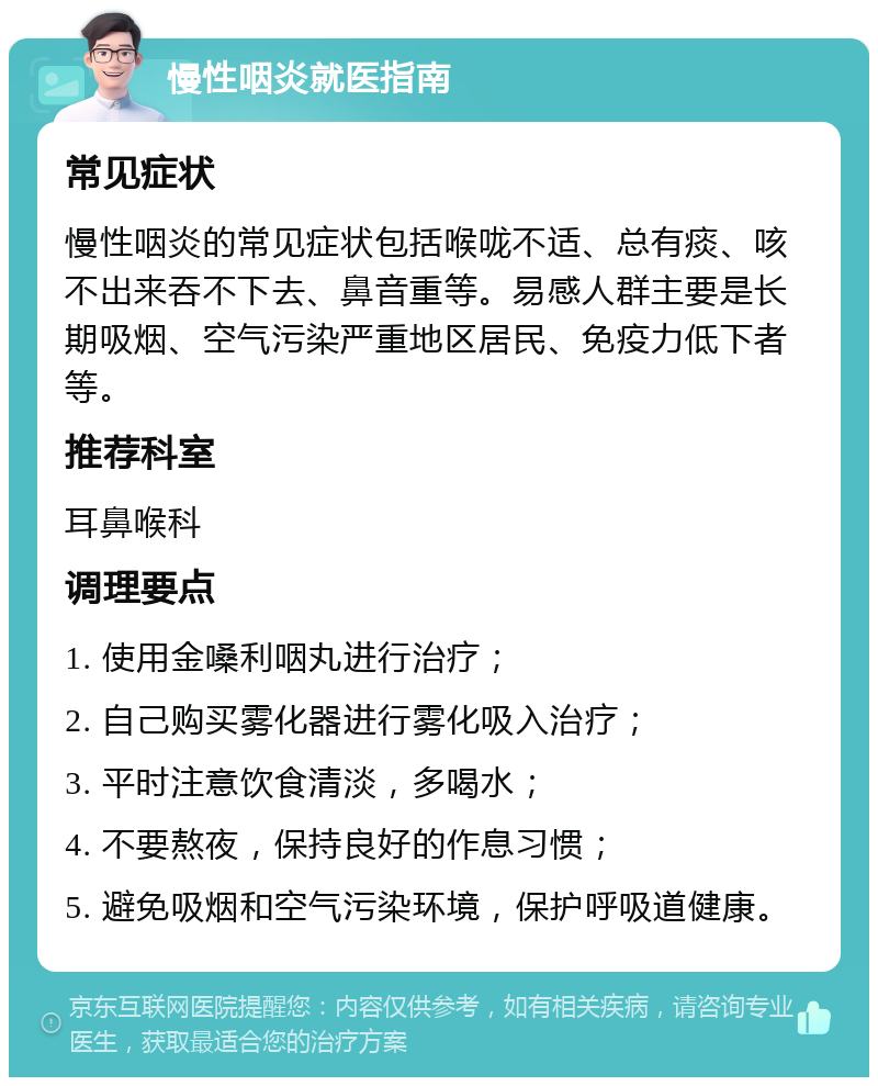 慢性咽炎就医指南 常见症状 慢性咽炎的常见症状包括喉咙不适、总有痰、咳不出来吞不下去、鼻音重等。易感人群主要是长期吸烟、空气污染严重地区居民、免疫力低下者等。 推荐科室 耳鼻喉科 调理要点 1. 使用金嗓利咽丸进行治疗； 2. 自己购买雾化器进行雾化吸入治疗； 3. 平时注意饮食清淡，多喝水； 4. 不要熬夜，保持良好的作息习惯； 5. 避免吸烟和空气污染环境，保护呼吸道健康。