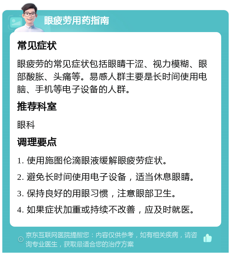 眼疲劳用药指南 常见症状 眼疲劳的常见症状包括眼睛干涩、视力模糊、眼部酸胀、头痛等。易感人群主要是长时间使用电脑、手机等电子设备的人群。 推荐科室 眼科 调理要点 1. 使用施图伦滴眼液缓解眼疲劳症状。 2. 避免长时间使用电子设备，适当休息眼睛。 3. 保持良好的用眼习惯，注意眼部卫生。 4. 如果症状加重或持续不改善，应及时就医。