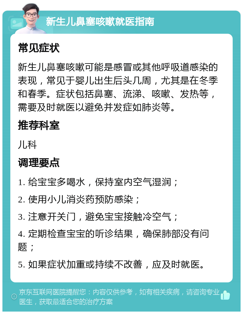 新生儿鼻塞咳嗽就医指南 常见症状 新生儿鼻塞咳嗽可能是感冒或其他呼吸道感染的表现，常见于婴儿出生后头几周，尤其是在冬季和春季。症状包括鼻塞、流涕、咳嗽、发热等，需要及时就医以避免并发症如肺炎等。 推荐科室 儿科 调理要点 1. 给宝宝多喝水，保持室内空气湿润； 2. 使用小儿消炎药预防感染； 3. 注意开关门，避免宝宝接触冷空气； 4. 定期检查宝宝的听诊结果，确保肺部没有问题； 5. 如果症状加重或持续不改善，应及时就医。