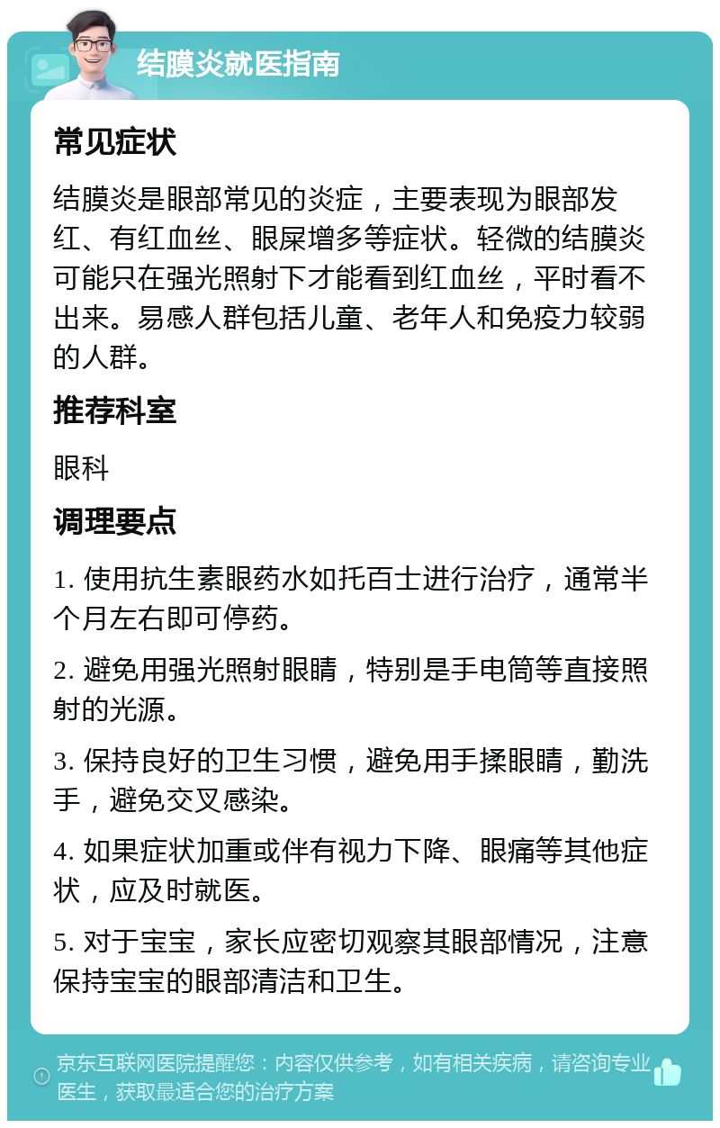 结膜炎就医指南 常见症状 结膜炎是眼部常见的炎症，主要表现为眼部发红、有红血丝、眼屎增多等症状。轻微的结膜炎可能只在强光照射下才能看到红血丝，平时看不出来。易感人群包括儿童、老年人和免疫力较弱的人群。 推荐科室 眼科 调理要点 1. 使用抗生素眼药水如托百士进行治疗，通常半个月左右即可停药。 2. 避免用强光照射眼睛，特别是手电筒等直接照射的光源。 3. 保持良好的卫生习惯，避免用手揉眼睛，勤洗手，避免交叉感染。 4. 如果症状加重或伴有视力下降、眼痛等其他症状，应及时就医。 5. 对于宝宝，家长应密切观察其眼部情况，注意保持宝宝的眼部清洁和卫生。