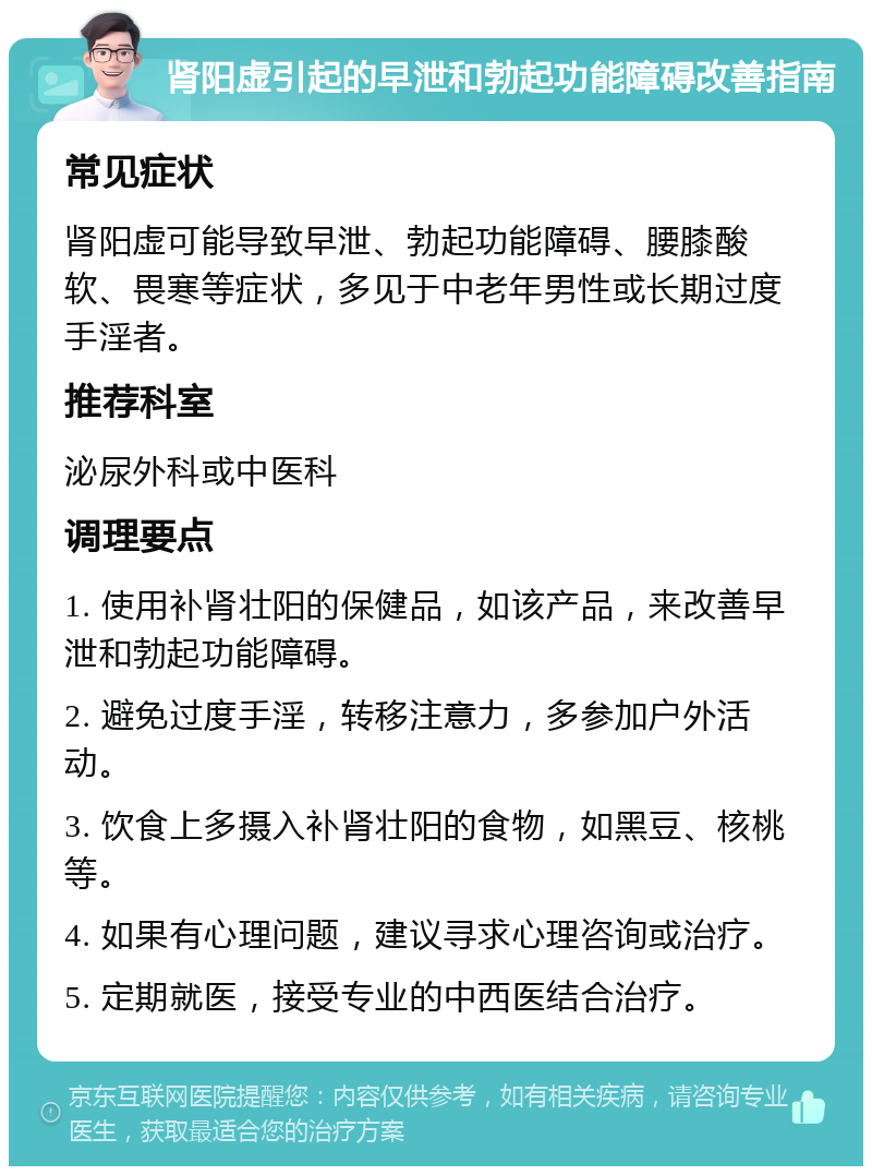 肾阳虚引起的早泄和勃起功能障碍改善指南 常见症状 肾阳虚可能导致早泄、勃起功能障碍、腰膝酸软、畏寒等症状，多见于中老年男性或长期过度手淫者。 推荐科室 泌尿外科或中医科 调理要点 1. 使用补肾壮阳的保健品，如该产品，来改善早泄和勃起功能障碍。 2. 避免过度手淫，转移注意力，多参加户外活动。 3. 饮食上多摄入补肾壮阳的食物，如黑豆、核桃等。 4. 如果有心理问题，建议寻求心理咨询或治疗。 5. 定期就医，接受专业的中西医结合治疗。