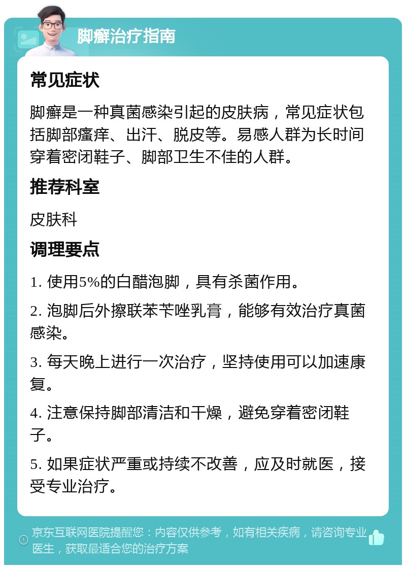 脚癣治疗指南 常见症状 脚癣是一种真菌感染引起的皮肤病，常见症状包括脚部瘙痒、出汗、脱皮等。易感人群为长时间穿着密闭鞋子、脚部卫生不佳的人群。 推荐科室 皮肤科 调理要点 1. 使用5%的白醋泡脚，具有杀菌作用。 2. 泡脚后外擦联苯苄唑乳膏，能够有效治疗真菌感染。 3. 每天晚上进行一次治疗，坚持使用可以加速康复。 4. 注意保持脚部清洁和干燥，避免穿着密闭鞋子。 5. 如果症状严重或持续不改善，应及时就医，接受专业治疗。