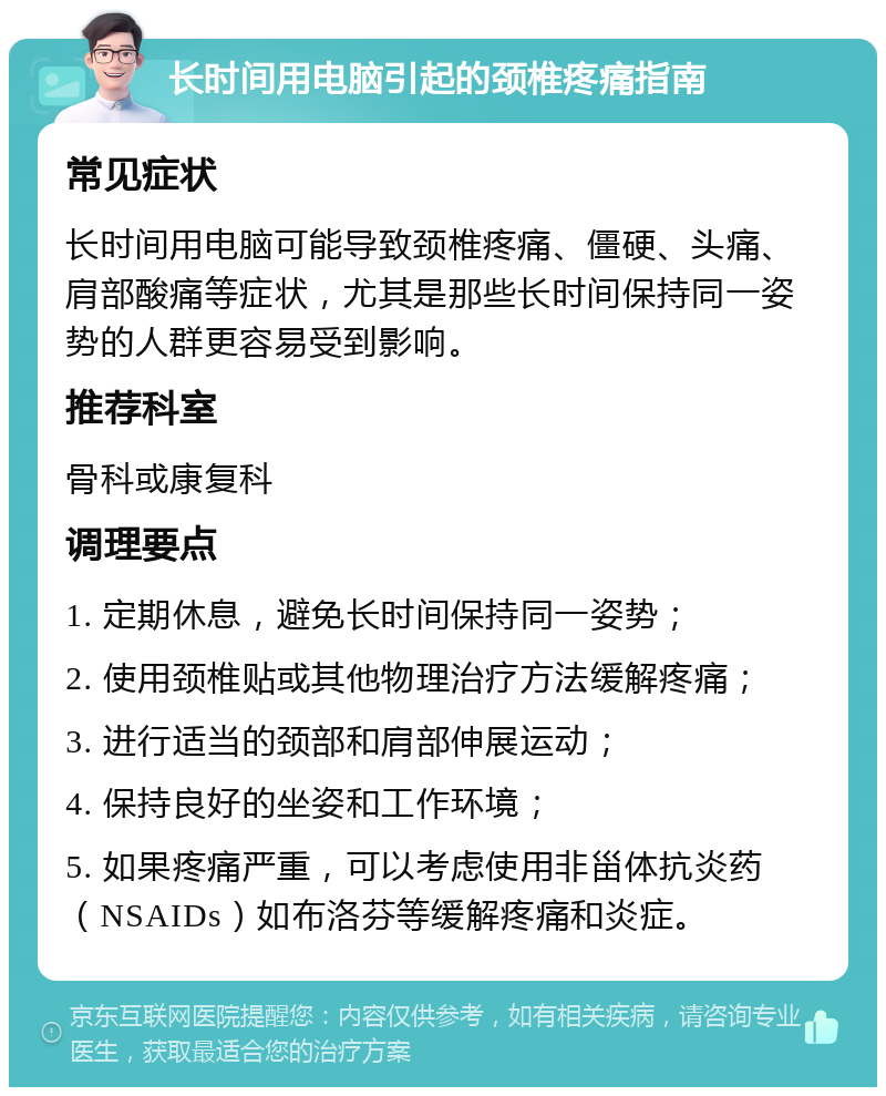 长时间用电脑引起的颈椎疼痛指南 常见症状 长时间用电脑可能导致颈椎疼痛、僵硬、头痛、肩部酸痛等症状，尤其是那些长时间保持同一姿势的人群更容易受到影响。 推荐科室 骨科或康复科 调理要点 1. 定期休息，避免长时间保持同一姿势； 2. 使用颈椎贴或其他物理治疗方法缓解疼痛； 3. 进行适当的颈部和肩部伸展运动； 4. 保持良好的坐姿和工作环境； 5. 如果疼痛严重，可以考虑使用非甾体抗炎药（NSAIDs）如布洛芬等缓解疼痛和炎症。