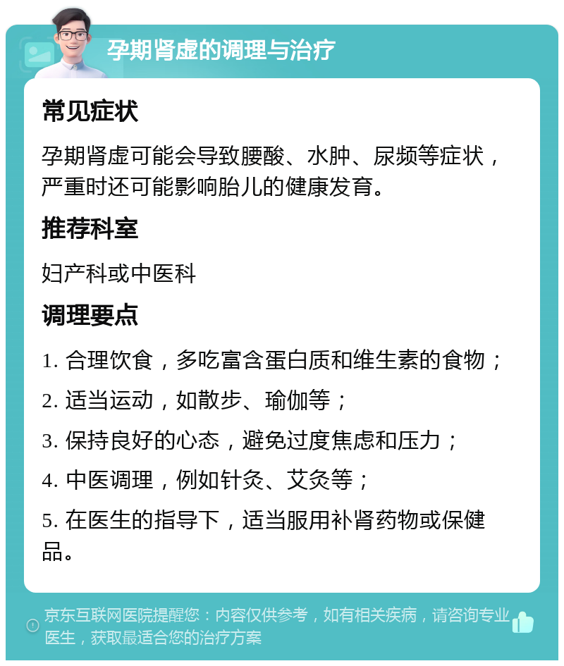 孕期肾虚的调理与治疗 常见症状 孕期肾虚可能会导致腰酸、水肿、尿频等症状，严重时还可能影响胎儿的健康发育。 推荐科室 妇产科或中医科 调理要点 1. 合理饮食，多吃富含蛋白质和维生素的食物； 2. 适当运动，如散步、瑜伽等； 3. 保持良好的心态，避免过度焦虑和压力； 4. 中医调理，例如针灸、艾灸等； 5. 在医生的指导下，适当服用补肾药物或保健品。