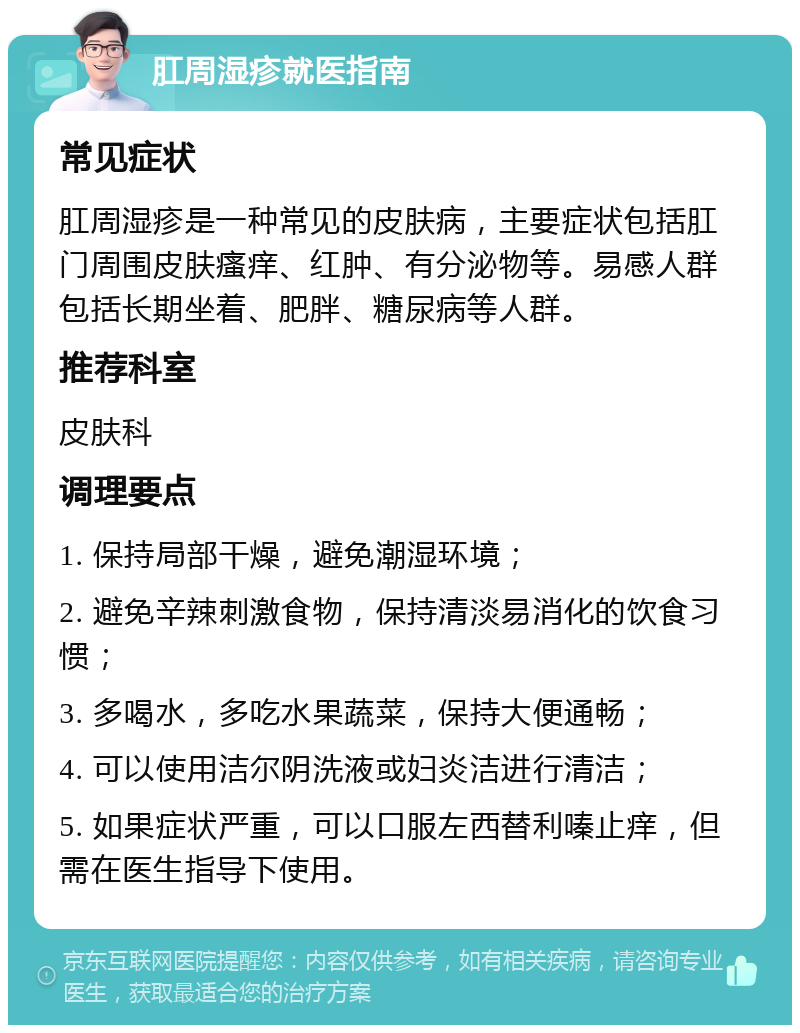 肛周湿疹就医指南 常见症状 肛周湿疹是一种常见的皮肤病，主要症状包括肛门周围皮肤瘙痒、红肿、有分泌物等。易感人群包括长期坐着、肥胖、糖尿病等人群。 推荐科室 皮肤科 调理要点 1. 保持局部干燥，避免潮湿环境； 2. 避免辛辣刺激食物，保持清淡易消化的饮食习惯； 3. 多喝水，多吃水果蔬菜，保持大便通畅； 4. 可以使用洁尔阴洗液或妇炎洁进行清洁； 5. 如果症状严重，可以口服左西替利嗪止痒，但需在医生指导下使用。