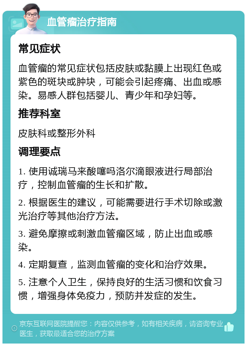 血管瘤治疗指南 常见症状 血管瘤的常见症状包括皮肤或黏膜上出现红色或紫色的斑块或肿块，可能会引起疼痛、出血或感染。易感人群包括婴儿、青少年和孕妇等。 推荐科室 皮肤科或整形外科 调理要点 1. 使用诚瑞马来酸噻吗洛尔滴眼液进行局部治疗，控制血管瘤的生长和扩散。 2. 根据医生的建议，可能需要进行手术切除或激光治疗等其他治疗方法。 3. 避免摩擦或刺激血管瘤区域，防止出血或感染。 4. 定期复查，监测血管瘤的变化和治疗效果。 5. 注意个人卫生，保持良好的生活习惯和饮食习惯，增强身体免疫力，预防并发症的发生。