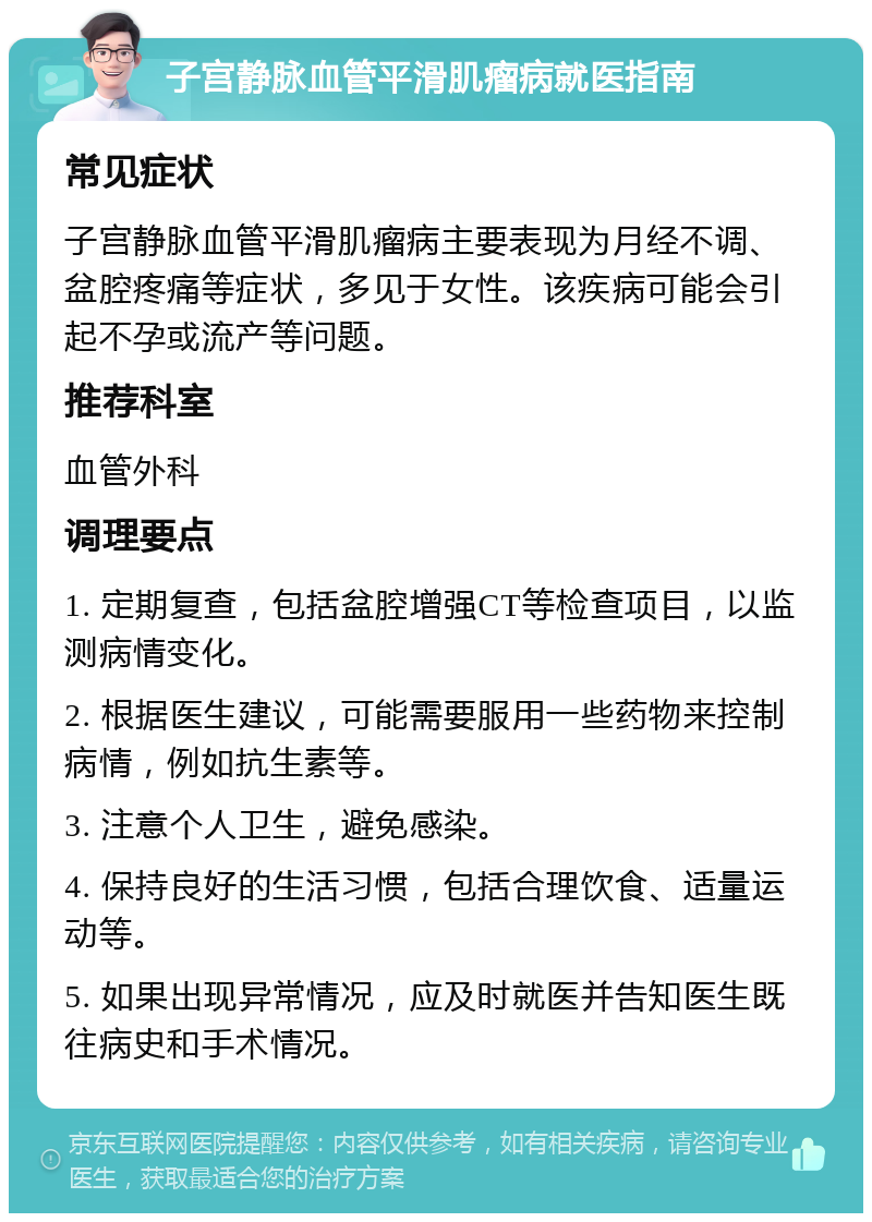 子宫静脉血管平滑肌瘤病就医指南 常见症状 子宫静脉血管平滑肌瘤病主要表现为月经不调、盆腔疼痛等症状，多见于女性。该疾病可能会引起不孕或流产等问题。 推荐科室 血管外科 调理要点 1. 定期复查，包括盆腔增强CT等检查项目，以监测病情变化。 2. 根据医生建议，可能需要服用一些药物来控制病情，例如抗生素等。 3. 注意个人卫生，避免感染。 4. 保持良好的生活习惯，包括合理饮食、适量运动等。 5. 如果出现异常情况，应及时就医并告知医生既往病史和手术情况。