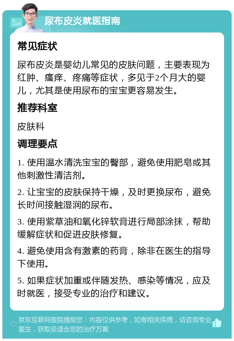 尿布皮炎就医指南 常见症状 尿布皮炎是婴幼儿常见的皮肤问题，主要表现为红肿、瘙痒、疼痛等症状，多见于2个月大的婴儿，尤其是使用尿布的宝宝更容易发生。 推荐科室 皮肤科 调理要点 1. 使用温水清洗宝宝的臀部，避免使用肥皂或其他刺激性清洁剂。 2. 让宝宝的皮肤保持干燥，及时更换尿布，避免长时间接触湿润的尿布。 3. 使用紫草油和氧化锌软膏进行局部涂抹，帮助缓解症状和促进皮肤修复。 4. 避免使用含有激素的药膏，除非在医生的指导下使用。 5. 如果症状加重或伴随发热、感染等情况，应及时就医，接受专业的治疗和建议。