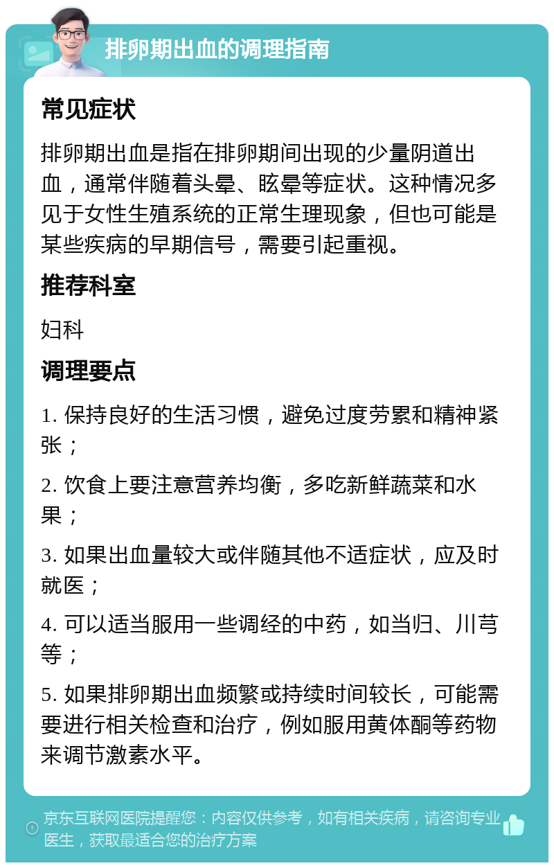 排卵期出血的调理指南 常见症状 排卵期出血是指在排卵期间出现的少量阴道出血，通常伴随着头晕、眩晕等症状。这种情况多见于女性生殖系统的正常生理现象，但也可能是某些疾病的早期信号，需要引起重视。 推荐科室 妇科 调理要点 1. 保持良好的生活习惯，避免过度劳累和精神紧张； 2. 饮食上要注意营养均衡，多吃新鲜蔬菜和水果； 3. 如果出血量较大或伴随其他不适症状，应及时就医； 4. 可以适当服用一些调经的中药，如当归、川芎等； 5. 如果排卵期出血频繁或持续时间较长，可能需要进行相关检查和治疗，例如服用黄体酮等药物来调节激素水平。