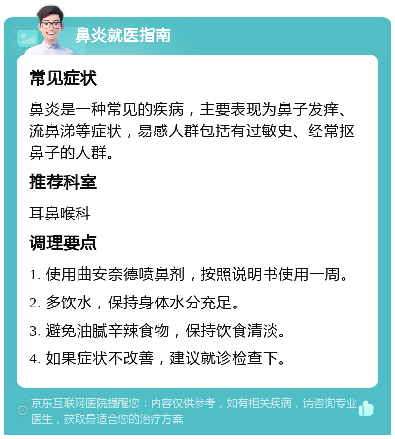 鼻炎就医指南 常见症状 鼻炎是一种常见的疾病，主要表现为鼻子发痒、流鼻涕等症状，易感人群包括有过敏史、经常抠鼻子的人群。 推荐科室 耳鼻喉科 调理要点 1. 使用曲安奈德喷鼻剂，按照说明书使用一周。 2. 多饮水，保持身体水分充足。 3. 避免油腻辛辣食物，保持饮食清淡。 4. 如果症状不改善，建议就诊检查下。