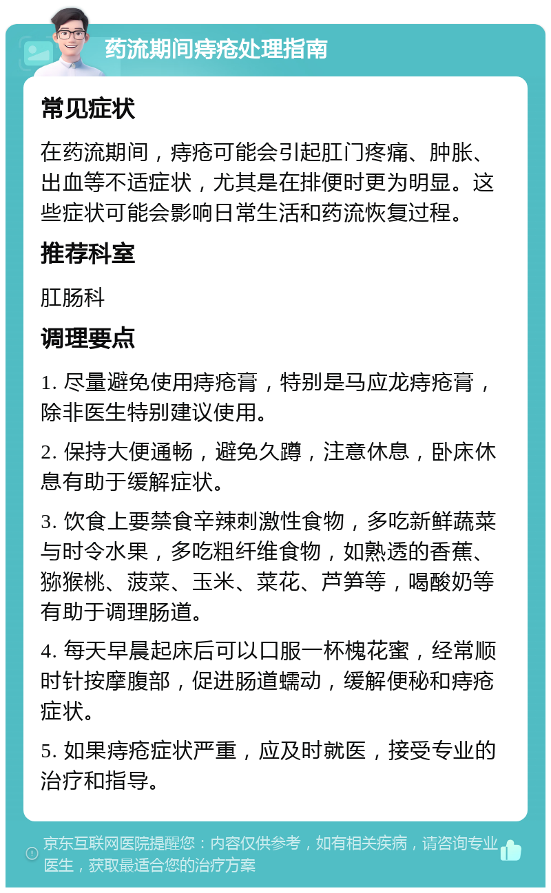 药流期间痔疮处理指南 常见症状 在药流期间，痔疮可能会引起肛门疼痛、肿胀、出血等不适症状，尤其是在排便时更为明显。这些症状可能会影响日常生活和药流恢复过程。 推荐科室 肛肠科 调理要点 1. 尽量避免使用痔疮膏，特别是马应龙痔疮膏，除非医生特别建议使用。 2. 保持大便通畅，避免久蹲，注意休息，卧床休息有助于缓解症状。 3. 饮食上要禁食辛辣刺激性食物，多吃新鲜蔬菜与时令水果，多吃粗纤维食物，如熟透的香蕉、猕猴桃、菠菜、玉米、菜花、芦笋等，喝酸奶等有助于调理肠道。 4. 每天早晨起床后可以口服一杯槐花蜜，经常顺时针按摩腹部，促进肠道蠕动，缓解便秘和痔疮症状。 5. 如果痔疮症状严重，应及时就医，接受专业的治疗和指导。