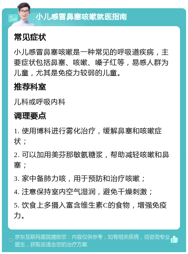 小儿感冒鼻塞咳嗽就医指南 常见症状 小儿感冒鼻塞咳嗽是一种常见的呼吸道疾病，主要症状包括鼻塞、咳嗽、嗓子红等，易感人群为儿童，尤其是免疫力较弱的儿童。 推荐科室 儿科或呼吸内科 调理要点 1. 使用博科进行雾化治疗，缓解鼻塞和咳嗽症状； 2. 可以加用美芬那敏氨糖浆，帮助减轻咳嗽和鼻塞； 3. 家中备肺力咳，用于预防和治疗咳嗽； 4. 注意保持室内空气湿润，避免干燥刺激； 5. 饮食上多摄入富含维生素C的食物，增强免疫力。