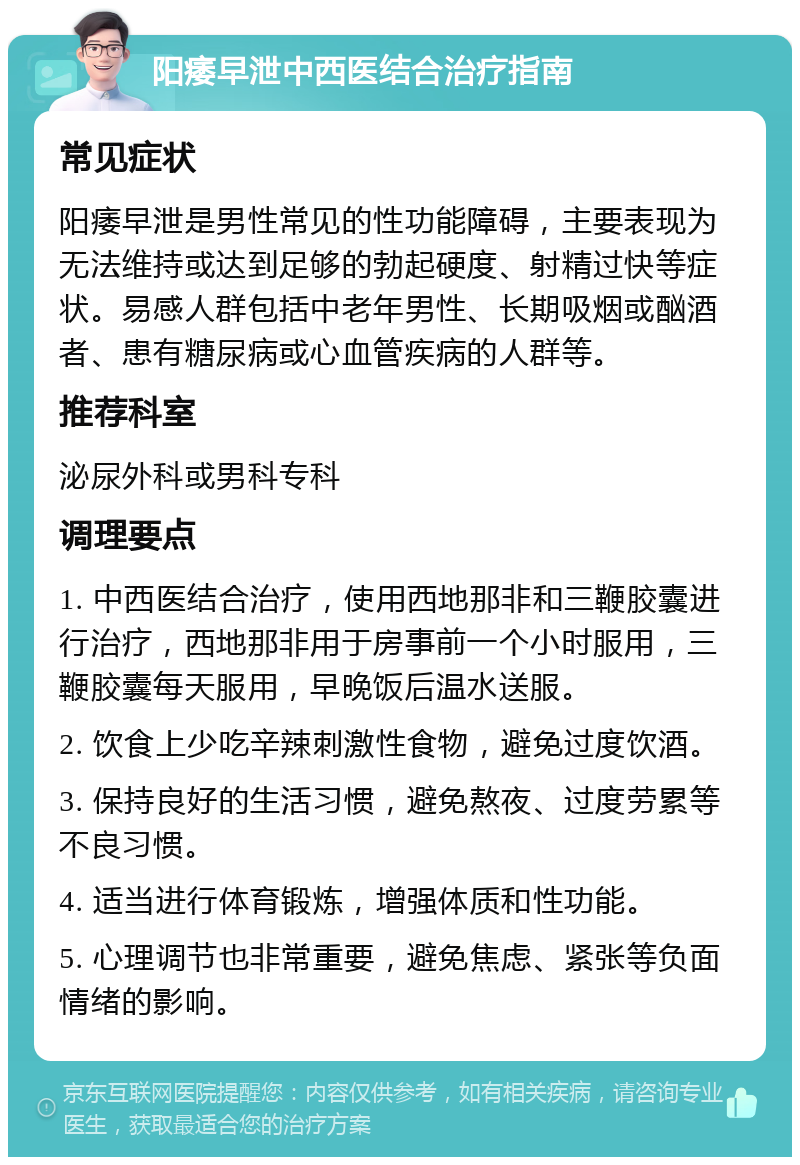 阳痿早泄中西医结合治疗指南 常见症状 阳痿早泄是男性常见的性功能障碍，主要表现为无法维持或达到足够的勃起硬度、射精过快等症状。易感人群包括中老年男性、长期吸烟或酗酒者、患有糖尿病或心血管疾病的人群等。 推荐科室 泌尿外科或男科专科 调理要点 1. 中西医结合治疗，使用西地那非和三鞭胶囊进行治疗，西地那非用于房事前一个小时服用，三鞭胶囊每天服用，早晚饭后温水送服。 2. 饮食上少吃辛辣刺激性食物，避免过度饮酒。 3. 保持良好的生活习惯，避免熬夜、过度劳累等不良习惯。 4. 适当进行体育锻炼，增强体质和性功能。 5. 心理调节也非常重要，避免焦虑、紧张等负面情绪的影响。