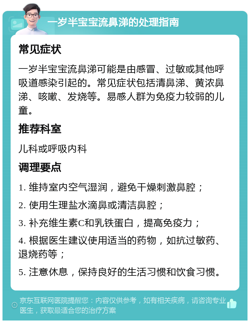 一岁半宝宝流鼻涕的处理指南 常见症状 一岁半宝宝流鼻涕可能是由感冒、过敏或其他呼吸道感染引起的。常见症状包括清鼻涕、黄浓鼻涕、咳嗽、发烧等。易感人群为免疫力较弱的儿童。 推荐科室 儿科或呼吸内科 调理要点 1. 维持室内空气湿润，避免干燥刺激鼻腔； 2. 使用生理盐水滴鼻或清洁鼻腔； 3. 补充维生素C和乳铁蛋白，提高免疫力； 4. 根据医生建议使用适当的药物，如抗过敏药、退烧药等； 5. 注意休息，保持良好的生活习惯和饮食习惯。