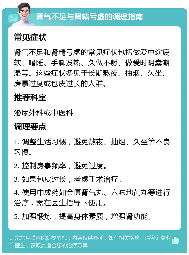 肾气不足与肾精亏虚的调理指南 常见症状 肾气不足和肾精亏虚的常见症状包括做爱中途疲软、嗜睡、手脚发热、久做不射、做爱时阴囊潮湿等。这些症状多见于长期熬夜、抽烟、久坐、房事过度或包皮过长的人群。 推荐科室 泌尿外科或中医科 调理要点 1. 调整生活习惯，避免熬夜、抽烟、久坐等不良习惯。 2. 控制房事频率，避免过度。 3. 如果包皮过长，考虑手术治疗。 4. 使用中成药如金匮肾气丸、六味地黄丸等进行治疗，需在医生指导下使用。 5. 加强锻炼，提高身体素质，增强肾功能。