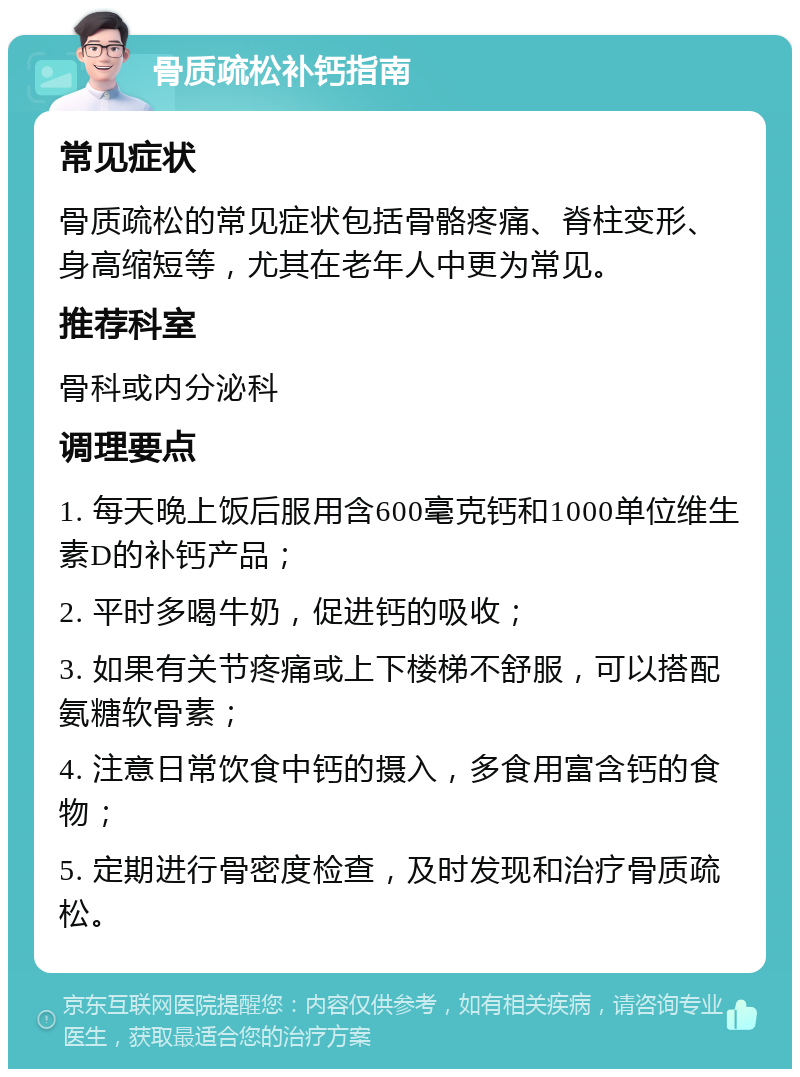 骨质疏松补钙指南 常见症状 骨质疏松的常见症状包括骨骼疼痛、脊柱变形、身高缩短等，尤其在老年人中更为常见。 推荐科室 骨科或内分泌科 调理要点 1. 每天晚上饭后服用含600毫克钙和1000单位维生素D的补钙产品； 2. 平时多喝牛奶，促进钙的吸收； 3. 如果有关节疼痛或上下楼梯不舒服，可以搭配氨糖软骨素； 4. 注意日常饮食中钙的摄入，多食用富含钙的食物； 5. 定期进行骨密度检查，及时发现和治疗骨质疏松。