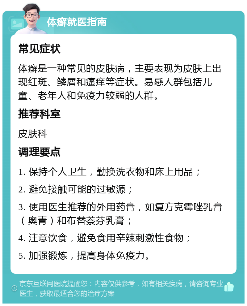 体癣就医指南 常见症状 体癣是一种常见的皮肤病，主要表现为皮肤上出现红斑、鳞屑和瘙痒等症状。易感人群包括儿童、老年人和免疫力较弱的人群。 推荐科室 皮肤科 调理要点 1. 保持个人卫生，勤换洗衣物和床上用品； 2. 避免接触可能的过敏源； 3. 使用医生推荐的外用药膏，如复方克霉唑乳膏（奥青）和布替萘芬乳膏； 4. 注意饮食，避免食用辛辣刺激性食物； 5. 加强锻炼，提高身体免疫力。