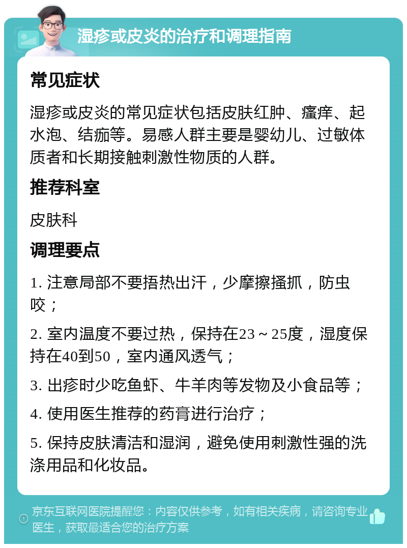 湿疹或皮炎的治疗和调理指南 常见症状 湿疹或皮炎的常见症状包括皮肤红肿、瘙痒、起水泡、结痂等。易感人群主要是婴幼儿、过敏体质者和长期接触刺激性物质的人群。 推荐科室 皮肤科 调理要点 1. 注意局部不要捂热出汗，少摩擦搔抓，防虫咬； 2. 室内温度不要过热，保持在23～25度，湿度保持在40到50，室内通风透气； 3. 出疹时少吃鱼虾、牛羊肉等发物及小食品等； 4. 使用医生推荐的药膏进行治疗； 5. 保持皮肤清洁和湿润，避免使用刺激性强的洗涤用品和化妆品。