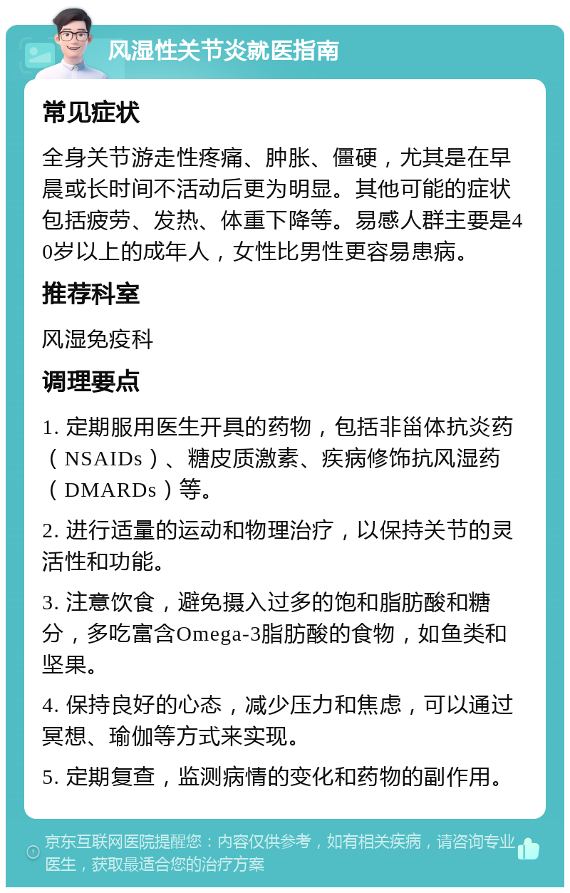 风湿性关节炎就医指南 常见症状 全身关节游走性疼痛、肿胀、僵硬，尤其是在早晨或长时间不活动后更为明显。其他可能的症状包括疲劳、发热、体重下降等。易感人群主要是40岁以上的成年人，女性比男性更容易患病。 推荐科室 风湿免疫科 调理要点 1. 定期服用医生开具的药物，包括非甾体抗炎药（NSAIDs）、糖皮质激素、疾病修饰抗风湿药（DMARDs）等。 2. 进行适量的运动和物理治疗，以保持关节的灵活性和功能。 3. 注意饮食，避免摄入过多的饱和脂肪酸和糖分，多吃富含Omega-3脂肪酸的食物，如鱼类和坚果。 4. 保持良好的心态，减少压力和焦虑，可以通过冥想、瑜伽等方式来实现。 5. 定期复查，监测病情的变化和药物的副作用。