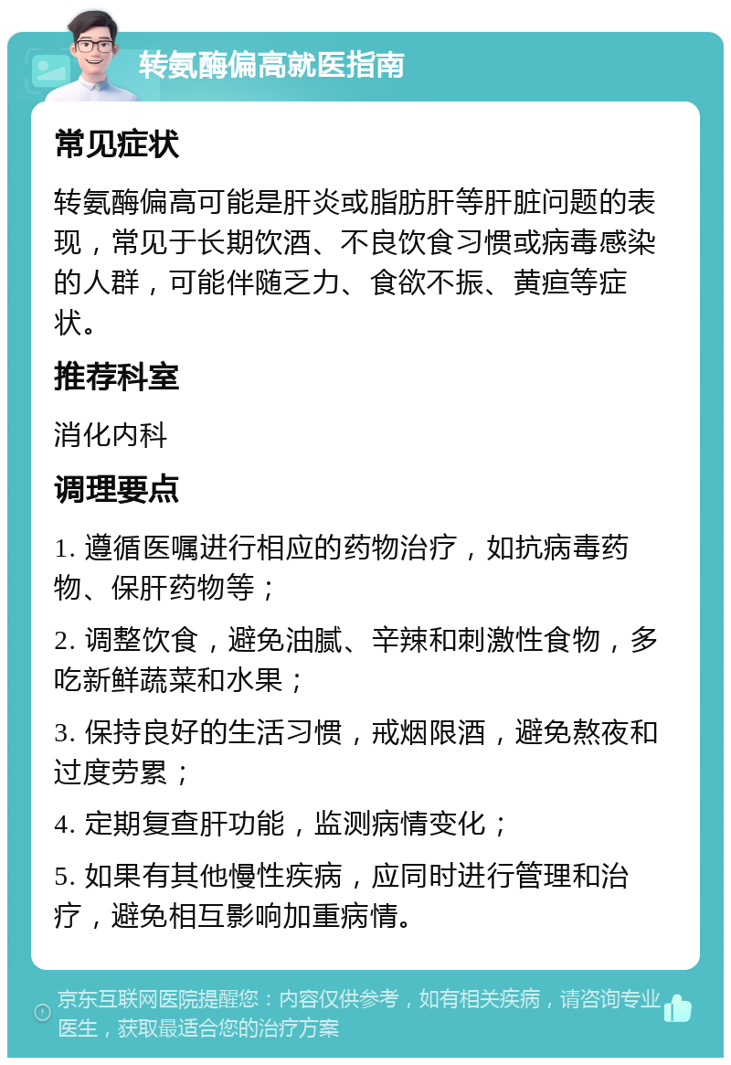 转氨酶偏高就医指南 常见症状 转氨酶偏高可能是肝炎或脂肪肝等肝脏问题的表现，常见于长期饮酒、不良饮食习惯或病毒感染的人群，可能伴随乏力、食欲不振、黄疸等症状。 推荐科室 消化内科 调理要点 1. 遵循医嘱进行相应的药物治疗，如抗病毒药物、保肝药物等； 2. 调整饮食，避免油腻、辛辣和刺激性食物，多吃新鲜蔬菜和水果； 3. 保持良好的生活习惯，戒烟限酒，避免熬夜和过度劳累； 4. 定期复查肝功能，监测病情变化； 5. 如果有其他慢性疾病，应同时进行管理和治疗，避免相互影响加重病情。