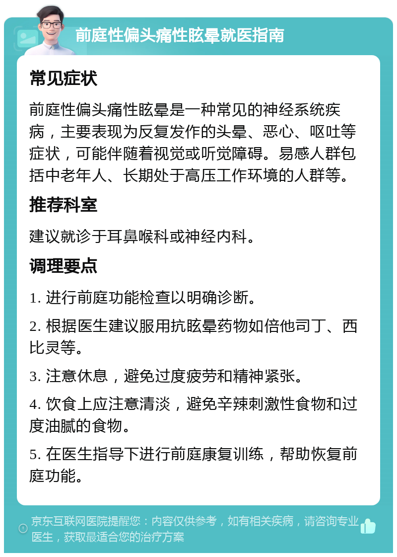 前庭性偏头痛性眩晕就医指南 常见症状 前庭性偏头痛性眩晕是一种常见的神经系统疾病，主要表现为反复发作的头晕、恶心、呕吐等症状，可能伴随着视觉或听觉障碍。易感人群包括中老年人、长期处于高压工作环境的人群等。 推荐科室 建议就诊于耳鼻喉科或神经内科。 调理要点 1. 进行前庭功能检查以明确诊断。 2. 根据医生建议服用抗眩晕药物如倍他司丁、西比灵等。 3. 注意休息，避免过度疲劳和精神紧张。 4. 饮食上应注意清淡，避免辛辣刺激性食物和过度油腻的食物。 5. 在医生指导下进行前庭康复训练，帮助恢复前庭功能。