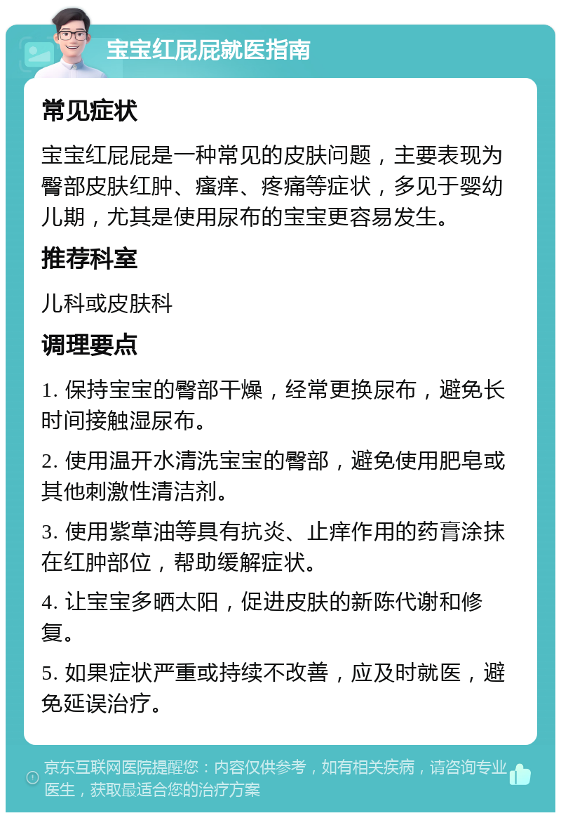 宝宝红屁屁就医指南 常见症状 宝宝红屁屁是一种常见的皮肤问题，主要表现为臀部皮肤红肿、瘙痒、疼痛等症状，多见于婴幼儿期，尤其是使用尿布的宝宝更容易发生。 推荐科室 儿科或皮肤科 调理要点 1. 保持宝宝的臀部干燥，经常更换尿布，避免长时间接触湿尿布。 2. 使用温开水清洗宝宝的臀部，避免使用肥皂或其他刺激性清洁剂。 3. 使用紫草油等具有抗炎、止痒作用的药膏涂抹在红肿部位，帮助缓解症状。 4. 让宝宝多晒太阳，促进皮肤的新陈代谢和修复。 5. 如果症状严重或持续不改善，应及时就医，避免延误治疗。