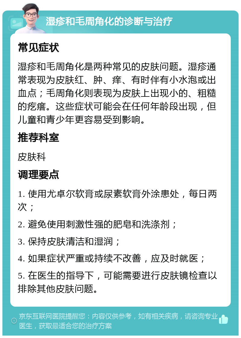 湿疹和毛周角化的诊断与治疗 常见症状 湿疹和毛周角化是两种常见的皮肤问题。湿疹通常表现为皮肤红、肿、痒、有时伴有小水泡或出血点；毛周角化则表现为皮肤上出现小的、粗糙的疙瘩。这些症状可能会在任何年龄段出现，但儿童和青少年更容易受到影响。 推荐科室 皮肤科 调理要点 1. 使用尤卓尔软膏或尿素软膏外涂患处，每日两次； 2. 避免使用刺激性强的肥皂和洗涤剂； 3. 保持皮肤清洁和湿润； 4. 如果症状严重或持续不改善，应及时就医； 5. 在医生的指导下，可能需要进行皮肤镜检查以排除其他皮肤问题。