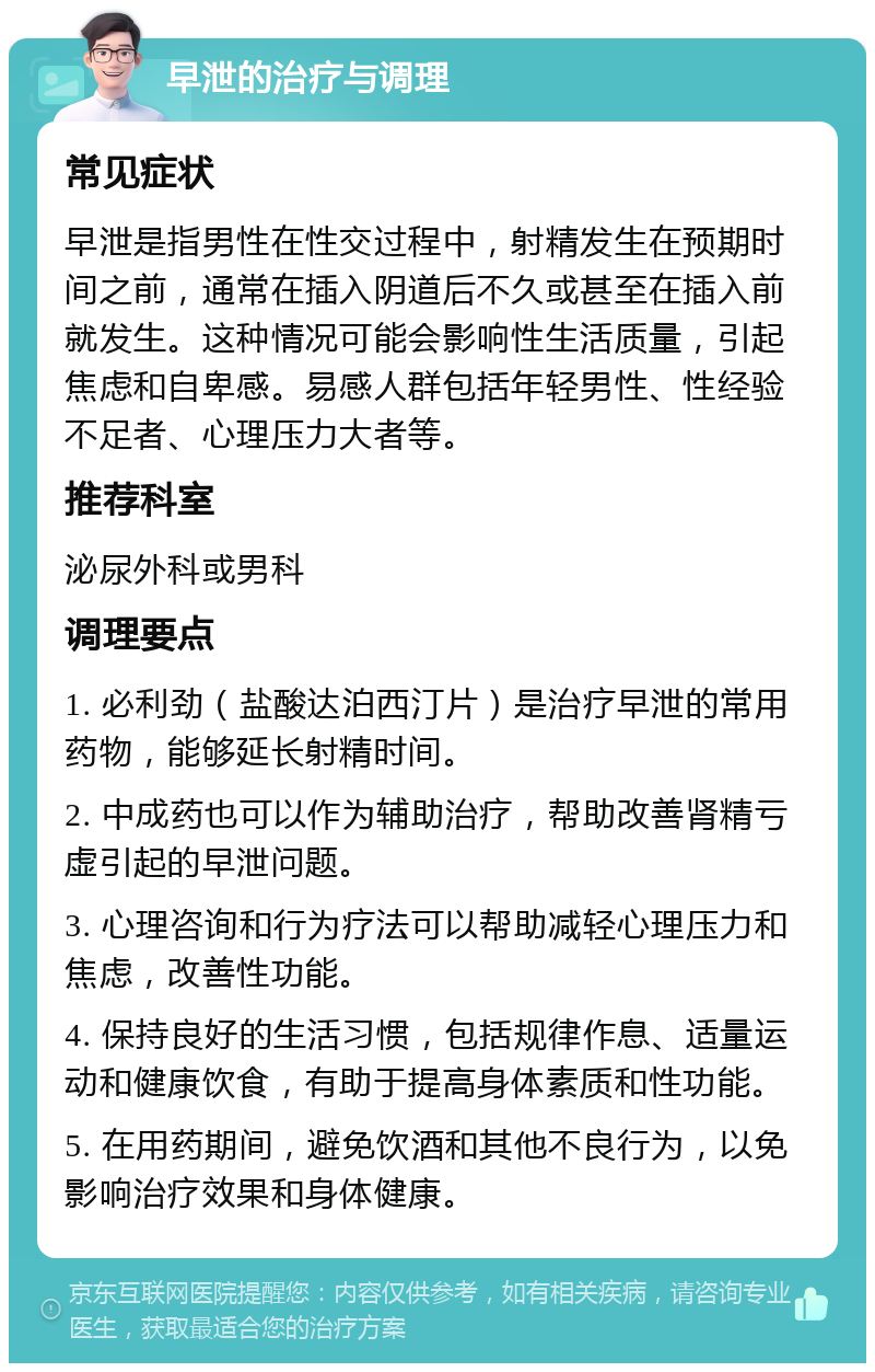 早泄的治疗与调理 常见症状 早泄是指男性在性交过程中，射精发生在预期时间之前，通常在插入阴道后不久或甚至在插入前就发生。这种情况可能会影响性生活质量，引起焦虑和自卑感。易感人群包括年轻男性、性经验不足者、心理压力大者等。 推荐科室 泌尿外科或男科 调理要点 1. 必利劲（盐酸达泊西汀片）是治疗早泄的常用药物，能够延长射精时间。 2. 中成药也可以作为辅助治疗，帮助改善肾精亏虚引起的早泄问题。 3. 心理咨询和行为疗法可以帮助减轻心理压力和焦虑，改善性功能。 4. 保持良好的生活习惯，包括规律作息、适量运动和健康饮食，有助于提高身体素质和性功能。 5. 在用药期间，避免饮酒和其他不良行为，以免影响治疗效果和身体健康。