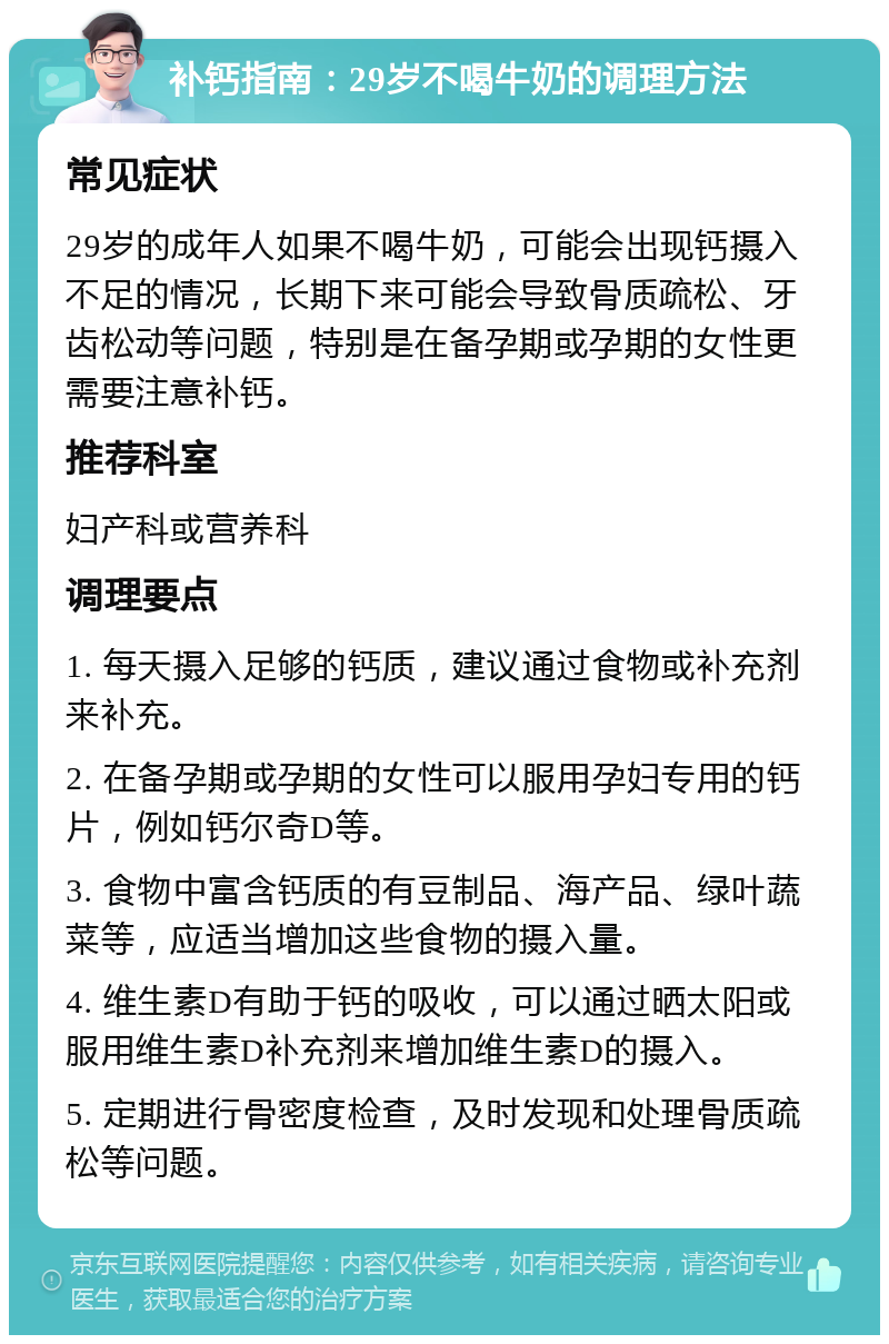 补钙指南：29岁不喝牛奶的调理方法 常见症状 29岁的成年人如果不喝牛奶，可能会出现钙摄入不足的情况，长期下来可能会导致骨质疏松、牙齿松动等问题，特别是在备孕期或孕期的女性更需要注意补钙。 推荐科室 妇产科或营养科 调理要点 1. 每天摄入足够的钙质，建议通过食物或补充剂来补充。 2. 在备孕期或孕期的女性可以服用孕妇专用的钙片，例如钙尔奇D等。 3. 食物中富含钙质的有豆制品、海产品、绿叶蔬菜等，应适当增加这些食物的摄入量。 4. 维生素D有助于钙的吸收，可以通过晒太阳或服用维生素D补充剂来增加维生素D的摄入。 5. 定期进行骨密度检查，及时发现和处理骨质疏松等问题。