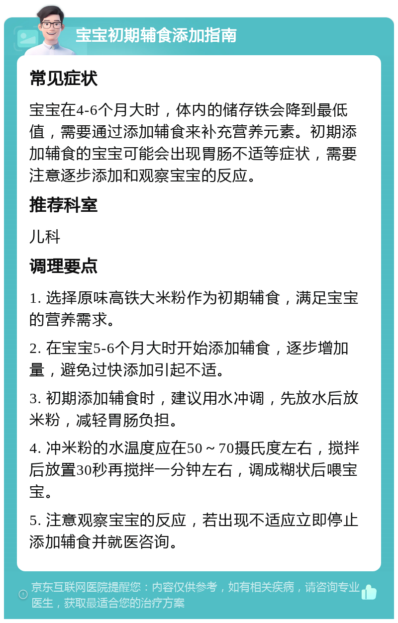 宝宝初期辅食添加指南 常见症状 宝宝在4-6个月大时，体内的储存铁会降到最低值，需要通过添加辅食来补充营养元素。初期添加辅食的宝宝可能会出现胃肠不适等症状，需要注意逐步添加和观察宝宝的反应。 推荐科室 儿科 调理要点 1. 选择原味高铁大米粉作为初期辅食，满足宝宝的营养需求。 2. 在宝宝5-6个月大时开始添加辅食，逐步增加量，避免过快添加引起不适。 3. 初期添加辅食时，建议用水冲调，先放水后放米粉，减轻胃肠负担。 4. 冲米粉的水温度应在50～70摄氏度左右，搅拌后放置30秒再搅拌一分钟左右，调成糊状后喂宝宝。 5. 注意观察宝宝的反应，若出现不适应立即停止添加辅食并就医咨询。