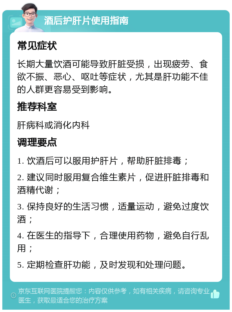 酒后护肝片使用指南 常见症状 长期大量饮酒可能导致肝脏受损，出现疲劳、食欲不振、恶心、呕吐等症状，尤其是肝功能不佳的人群更容易受到影响。 推荐科室 肝病科或消化内科 调理要点 1. 饮酒后可以服用护肝片，帮助肝脏排毒； 2. 建议同时服用复合维生素片，促进肝脏排毒和酒精代谢； 3. 保持良好的生活习惯，适量运动，避免过度饮酒； 4. 在医生的指导下，合理使用药物，避免自行乱用； 5. 定期检查肝功能，及时发现和处理问题。