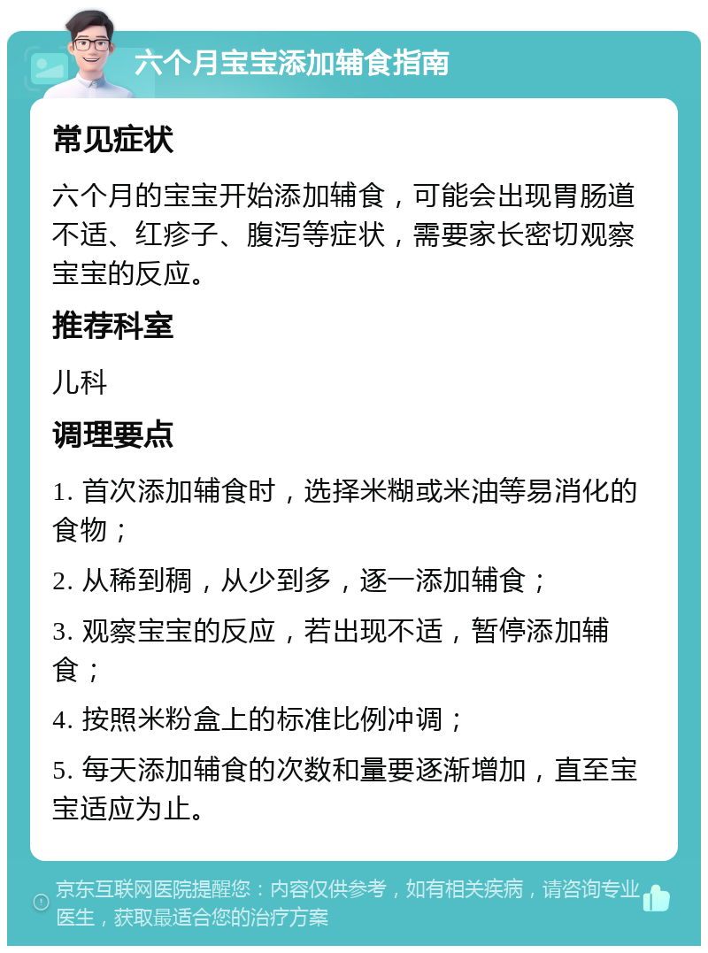 六个月宝宝添加辅食指南 常见症状 六个月的宝宝开始添加辅食，可能会出现胃肠道不适、红疹子、腹泻等症状，需要家长密切观察宝宝的反应。 推荐科室 儿科 调理要点 1. 首次添加辅食时，选择米糊或米油等易消化的食物； 2. 从稀到稠，从少到多，逐一添加辅食； 3. 观察宝宝的反应，若出现不适，暂停添加辅食； 4. 按照米粉盒上的标准比例冲调； 5. 每天添加辅食的次数和量要逐渐增加，直至宝宝适应为止。