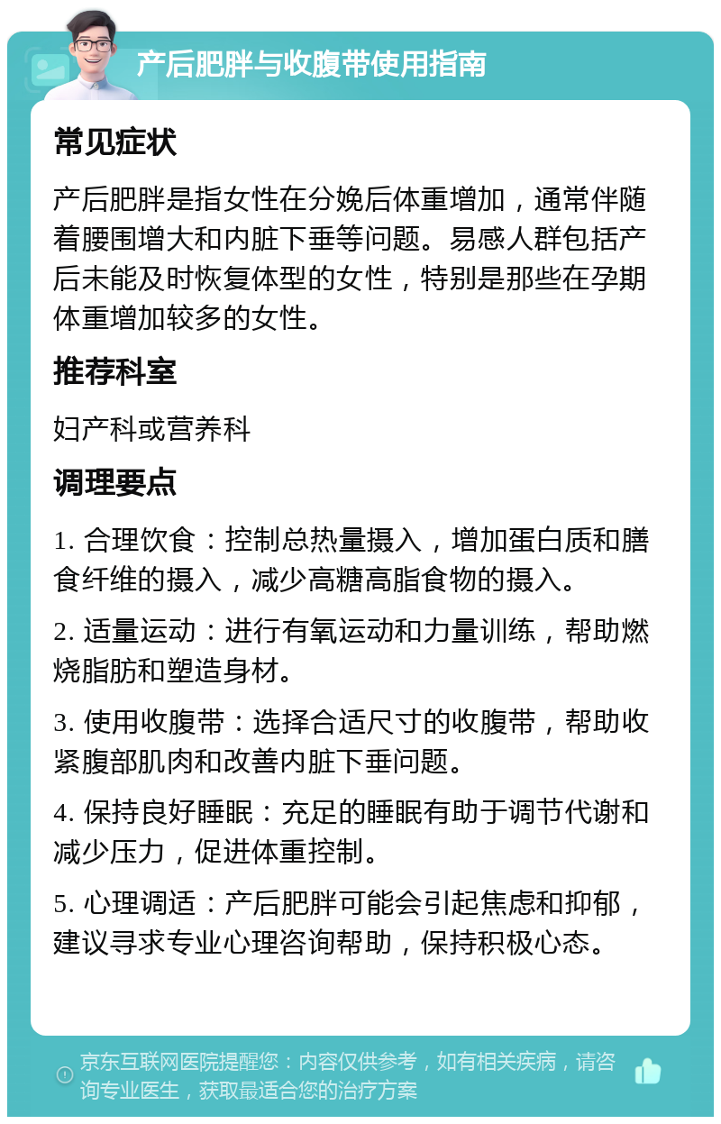 产后肥胖与收腹带使用指南 常见症状 产后肥胖是指女性在分娩后体重增加，通常伴随着腰围增大和内脏下垂等问题。易感人群包括产后未能及时恢复体型的女性，特别是那些在孕期体重增加较多的女性。 推荐科室 妇产科或营养科 调理要点 1. 合理饮食：控制总热量摄入，增加蛋白质和膳食纤维的摄入，减少高糖高脂食物的摄入。 2. 适量运动：进行有氧运动和力量训练，帮助燃烧脂肪和塑造身材。 3. 使用收腹带：选择合适尺寸的收腹带，帮助收紧腹部肌肉和改善内脏下垂问题。 4. 保持良好睡眠：充足的睡眠有助于调节代谢和减少压力，促进体重控制。 5. 心理调适：产后肥胖可能会引起焦虑和抑郁，建议寻求专业心理咨询帮助，保持积极心态。