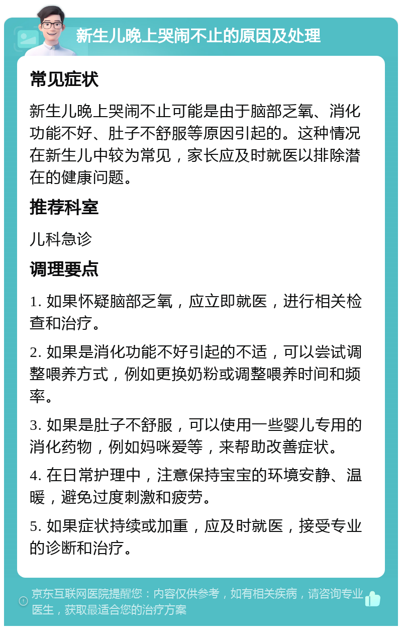 新生儿晚上哭闹不止的原因及处理 常见症状 新生儿晚上哭闹不止可能是由于脑部乏氧、消化功能不好、肚子不舒服等原因引起的。这种情况在新生儿中较为常见，家长应及时就医以排除潜在的健康问题。 推荐科室 儿科急诊 调理要点 1. 如果怀疑脑部乏氧，应立即就医，进行相关检查和治疗。 2. 如果是消化功能不好引起的不适，可以尝试调整喂养方式，例如更换奶粉或调整喂养时间和频率。 3. 如果是肚子不舒服，可以使用一些婴儿专用的消化药物，例如妈咪爱等，来帮助改善症状。 4. 在日常护理中，注意保持宝宝的环境安静、温暖，避免过度刺激和疲劳。 5. 如果症状持续或加重，应及时就医，接受专业的诊断和治疗。